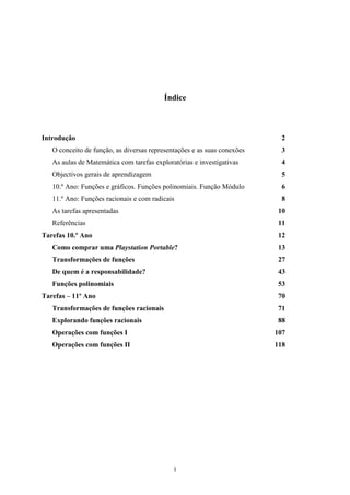 Índice



Introdução                                                                2
   O conceito de função, as diversas representações e as suas conexões    3
   As aulas de Matemática com tarefas exploratórias e investigativas      4
   Objectivos gerais de aprendizagem                                      5
   10.º Ano: Funções e gráficos. Funções polinomiais. Função Módulo       6
   11.º Ano: Funções racionais e com radicais                             8
   As tarefas apresentadas                                               10
   Referências                                                           11
Tarefas 10.º Ano                                                         12
   Como comprar uma Playstation Portable?                                13
   Transformações de funções                                             27
   De quem é a responsabilidade?                                         43
   Funções polinomiais                                                   53
Tarefas – 11º Ano                                                        70
   Transformações de funções racionais                                    71
   Explorando funções racionais                                          88
   Operações com funções I                                               107
   Operações com funções II                                              118




                                             1
 
