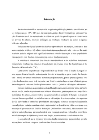 Introdução



       As tarefas matemáticas apresentadas na presente publicação poderão ser utilizadas pe-
los professores dos 10.º e 11.º anos nas suas aulas, para o desenvolvimento do tema das Fun-
ções. Para cada tarefa são apresentados os objectivos gerais de aprendizagem, os conhecimen-
tos prévios dos alunos, possíveis estratégias de resolução, resoluções de alunos e algumas
reflexões sobre elas.
       São dadas indicações i) sobre as diversas representações das funções, com realce para
a representação gráfica, e ii) sobre a importância das conexões entre elas – através das quais
os alunos poderão adquirir mais significativamente o conceito de função, as suas propriedades
e as operações com funções, nomeadamente com as funções racionais.
       A experiência matemática dos alunos é enriquecida se a sua actividade matemática
contemplar a resolução de situações do quotidiano, envolvendo o uso das Tecnologias de In-
formação e Comunicação (TIC).
       Cabe sempre ao professor a responsabilidade de decidir sobre as tarefas a propor aos
seus alunos. Para tal decisão terá em conta, decerto, a importância que o estudo das funções
tem – não só em termos estritamente matemáticos (por exemplo, para a aprendizagem de con-
ceitos fundamentais como o de derivada e de limite), mas também na sua influência para a
aprendizagem de conceitos de disciplinas como a Física, a Química, a Biologia e a Economia.
       Com os materiais apresentados nesta publicação pretendemos mostrar como certos ti-
pos de tarefas, usadas regularmente nas aulas de Matemática, podem potenciar a experiência
matemática dos alunos, promovendo a sua compreensão do conceito de função, o desenvol-
vimento da sua capacidade em trabalhar com os vários tipos de representações, com a promo-
ção da capacidade de identificar propriedades das funções, incluindo as racionais (domínio,
contradomínio, variação, paridade, sinal e assímptotas), e da análise do efeito provocado pela
mudança de parâmetros nas famílias de funções (polinomiais e racionais). Procuraremos con-
trariar a ideia redutora de que uma função é uma expressão analítica, realçando a importância
dos diversos tipos de representações de uma função, nomeadamente a conexão entre eles.
       É aconselhável que o professor proponha tarefas matemáticas que permitam aos alu-
nos explorar, analisar e comparar os vários tipos de representações.




                                               2
 