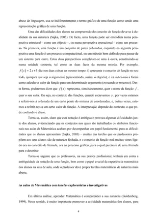 abuso de linguagem, usa-se indiferentemente o termo gráfico de uma função como sendo uma
representação gráfica de uma função.
          Uma das dificuldades dos alunos na compreensão do conceito de função deve-se à du-
alidade da sua natureza (Sajka, 2003). De facto, uma função pode ser entendida numa pers-
pectiva estrutural – como um objecto –, ou numa perspectiva operacional – como um proces-
so. Na primeira, uma função é um conjunto de pares ordenados, enquanto na segunda pers-
pectiva uma função é um processo computacional, ou um método bem definido para passar de
um sistema para outro. Estas duas perspectivas completam-se uma à outra, constituindo-se
numa unidade coerente, tal como as duas faces da mesma moeda. Por exemplo,
f ( x ) = 2 x + 3 diz-nos duas coisas ao mesmo tempo: i) apresenta o conceito de função no seu

todo, qualquer que seja o argumento (apresentando, assim, o objecto), e ii) indica-nos a forma
como calcular o valor da função para um determinado argumento (evocando o processo). Des-
ta forma, poderemos dizer que f ( x ) representa, simultaneamente, quer o nome da função f ,

quer o seu valor. Ou seja, no contexto das funções, quando escrevemos y , por vezes estamos
a referir-nos à ordenada de um certo ponto do sistema de coordenadas, e, outras vezes, esta-
mos a referir-nos a um certo valor da função. A interpretação depende do contexto, o que po-
de confundir o aluno.
          Torna-se, assim, claro que esta notação é ambígua e provoca algumas dificuldades jun-
to dos alunos, evidenciando que os contextos nos quais são trabalhados os símbolos funcio-
nais nas aulas de Matemática acabam por desempenhar um papel fundamental para as dificul-
dades que os alunos apresentam (Sajka, 2003) – muitas das tarefas que os professores pro-
põem aos seus alunos são de natureza fechada, e o conceito de função está muitas vezes liga-
do ora ao conceito de fórmula, ora ao processo gráfico, para o qual precisam de uma fórmula
para o desenhar.
          Torna-se urgente que os professores, na sua prática profissional, tenham em conta a
ambiguidade da notação de uma função, bem como o papel crucial da experiência matemática
dos alunos na sala de aula, onde o professor deve propor tarefas matemáticas de natureza mais
aberta.


As aulas de Matemática com tarefas exploratórias e investigativas


          Em última análise, aprender Matemática é compreender a sua natureza (Goldenberg,
1999). Neste sentido, é muito importante promover a actividade matemática dos alunos, para


                                                4
 