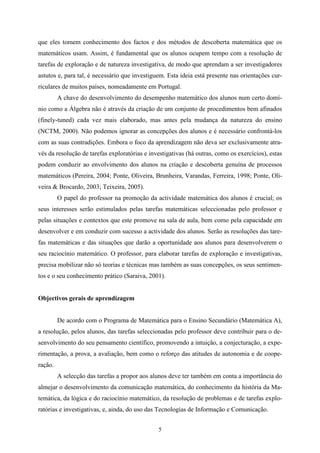 que eles tomem conhecimento dos factos e dos métodos de descoberta matemática que os
matemáticos usam. Assim, é fundamental que os alunos ocupem tempo com a resolução de
tarefas de exploração e de natureza investigativa, de modo que aprendam a ser investigadores
astutos e, para tal, é necessário que investiguem. Esta ideia está presente nas orientações cur-
riculares de muitos países, nomeadamente em Portugal.
         A chave do desenvolvimento do desempenho matemático dos alunos num certo domí-
nio como a Álgebra não é através da criação de um conjunto de procedimentos bem afinados
(finely-tuned) cada vez mais elaborado, mas antes pela mudança da natureza do ensino
(NCTM, 2000). Não podemos ignorar as concepções dos alunos e é necessário confrontá-los
com as suas contradições. Embora o foco da aprendizagem não deva ser exclusivamente atra-
vés da resolução de tarefas exploratórias e investigativas (há outras, como os exercícios), estas
podem conduzir ao envolvimento dos alunos na criação e descoberta genuína de processos
matemáticos (Pereira, 2004; Ponte, Oliveira, Brunheira, Varandas, Ferreira, 1998; Ponte, Oli-
veira & Brocardo, 2003; Teixeira, 2005).
         O papel do professor na promoção da actividade matemática dos alunos é crucial; os
seus interesses serão estimulados pelas tarefas matemáticas seleccionadas pelo professor e
pelas situações e contextos que este promove na sala de aula, bem como pela capacidade em
desenvolver e em conduzir com sucesso a actividade dos alunos. Serão as resoluções das tare-
fas matemáticas e das situações que darão a oportunidade aos alunos para desenvolverem o
seu raciocínio matemático. O professor, para elaborar tarefas de exploração e investigativas,
precisa mobilizar não só teorias e técnicas mas também as suas concepções, os seus sentimen-
tos e o seu conhecimento prático (Saraiva, 2001).


Objectivos gerais de aprendizagem


         De acordo com o Programa de Matemática para o Ensino Secundário (Matemática A),
a resolução, pelos alunos, das tarefas seleccionadas pelo professor deve contribuir para o de-
senvolvimento do seu pensamento científico, promovendo a intuição, a conjecturação, a expe-
rimentação, a prova, a avaliação, bem como o reforço das atitudes de autonomia e de coope-
ração.
         A selecção das tarefas a propor aos alunos deve ter também em conta a importância do
almejar o desenvolvimento da comunicação matemática, do conhecimento da história da Ma-
temática, da lógica e do raciocínio matemático, da resolução de problemas e de tarefas explo-
ratórias e investigativas, e, ainda, do uso das Tecnologias de Informação e Comunicação.


                                               5
 