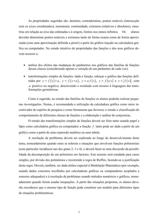 As propriedades sugeridas são: domínio, contradomínio, pontos notáveis (intersecção
com os eixos coordenados), monotonia, continuidade, extremos (relativos e absolutos), sime-
trias em relação ao eixo das ordenadas e à origem, limites nos ramos infinitos.      Os      alunos
deverão determinar pontos notáveis e extremos tanto de forma exacta como de forma aproxi-
mada (com uma aproximação definida a priori) a partir do gráfico traçado na calculadora grá-
fica ou computador. No estudo intuitivo de propriedades das funções e dos seus gráficos de-
vem recorrer a:


   • análise dos efeitos das mudanças de parâmetros nos gráficos das famílias de funções
     dessas classes (considerando apenas a variação de um parâmetro de cada vez);

   • transformações simples de funções: dada a função, esboçar o gráfico das funções defi-
     nidas por y = f ( x ) + a , y = f ( x + a ) , y = a f ( x ) , y = f ( a x ) e y = f ( x ) , com
       a positivo ou negativo, descrevendo o resultado com recurso à linguagem das trans-
       formações geométricas.

       Como é sugerido, no estudo das famílias de funções os alunos poderão realizar peque-
nas investigações. Nestas, é recomendada a utilização da calculadora gráfica como meio in-
centivador do espírito de pesquisa e como ferramenta que favorece o estudo e classificação do
comportamento de diferentes classes de funções e a elaboração e análise de conjecturas.
       O estudo das transformações simples de funções deverá ser feito tanto usando papel e
lápis como calculadora gráfica ou computador; a função f tanto pode ser dada a partir de um
gráfico como a partir de uma expressão analítica ou uma tabela.
       A resolução de problemas deverá ser explorada ao longo do desenvolvimento deste
tema, nomeadamente quando estes se referem a situações que envolvem funções polinomiais
(com particular incidência nas dos graus 2, 3 e 4), e deverá fazer-se uma discussão da possibi-
lidade da decomposição de um polinómio em factores. Este assunto será estudado para casos
simples, por divisão dos polinómios e recorrendo à regra de Ruffini, fazendo-se a justificação
desta regra. Deverá, também, ser dada ênfase especial à Modelação Matemática (por exemplo,
usando dados concretos recolhidos por calculadoras gráficas ou computadores acoplados a
sensores adequados) e à resolução de problemas usando métodos numéricos e gráficos, nome-
adamente quando forem usadas inequações. A partir das situações propostas, os alunos deve-
rão reconhecer que o mesmo tipo de função pode constituir um modelo para diferentes tipos
de situações problemáticas.




                                                7
 