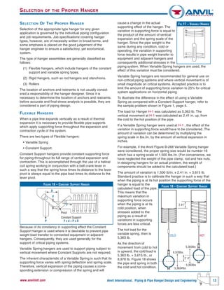 Anvil International, Piping & Pipe Hanger Design and Engineering 13www.anvilintl.com
cause a change in the actual
supporting effect of the hanger. The
variation in supporting force is equal to
the product of the amount of vertical
expansion and the spring scale of the
hanger. Since the pipe weight is the
same during any condition, cold or
operating, the variation in supporting
force results in pipe weight transfer to
equipment and adjacent hangers and
consequently additional stresses in the
piping system. When Variable Spring hangers are used, the
effect of this variation must be considered.
Variable Spring hangers are recommended for general use on
non-critical piping systems and where vertical movement is of
small magnitude on critical systems. Accepted practice is to
limit the amount of supporting force variation to 25% for critical
system applications on horizontal piping.
To illustrate the difference in the effect of using a Variable
Spring as compared with a Constant Support hanger, refer to
the sample problem shown in Figure 1, page 5.
The load for Hanger H-1 was calculated as 5,363 Ib. The
vertical movement at H-1 was calculated as 2.41 in. up, from
the cold to the hot position of the pipe.
If a Variable Spring hanger were used at H-1 , the effect of the
variation in supporting force would have to be considered. The
amount of variation can be determined by multiplying the
spring scale in lbs./in. by the amount of vertical expansion in
inches.
For example, if the Anvil Figure B-268 Variable Spring hanger
were considered, the proper spring size would be number 16
which has a spring scale of 1,500 lbs./in. (For convenience, we
have neglected the weight of the pipe clamp, rod and hex nuts.
In designing hangers for an actual problem, the weight of
components should be added to the calculated load.)
The amount of variation is 1,500 Ib/in. x 2.41 in. = 3,615 Ib.
Standard practice is to calibrate the hanger in such a way that
when the piping is at its hot position the supporting force of the
hanger is equal to the
calculated load of the pipe.
This means that the
maximum variation in
supporting force occurs
when the piping is at its
cold position, when
stresses added to the
piping as a result of
variations in supporting
forces are less critical.
The hot load for the
variable spring, then is
5,363 Ib.
As the direction of
movement from cold to hot
is upward, the cold load is
5,363 lb. + 3,615 Ib., or
8,978 Ib. Figure 18 shows
the pipe and spring in both
the cold and hot condition.
SELECTION OF THE PROPER HANGER
Selection of the appropriate type hanger for any given
application is governed by the individual piping configuration
and job requirements. Job specifications covering hanger
types, however, are of necessity written in broad terms, and
some emphasis is placed on the good judgement of the
hanger engineer to ensure a satisfactory, yet economical,
system.
The type of hanger assemblies are generally classified as
follows:
(1) Flexible hangers, which include hangers of the constant
support and variable spring types.
(2) Rigid hangers, such as rod hangers and stanchions.
(3) Rollers
The location of anchors and restraints is not usually consid-
ered a responsibility of the hanger designer. Since it is
necessary to determine the location of anchors and restraints
before accurate and final stress analysis is possible, they are
considered a part of piping design.
FLEXIBLE HANGERS
When a pipe line expands vertically as a result of thermal
expansion it is necessary to provide flexible pipe supports
which apply supporting force throughout the expansion and
contraction cycle of the system.
There are two types of Flexible hangers:
• Variable Spring
• Constant Support.
Constant Support hangers provide constant supporting force
for piping throughout its full range of vertical expansion and
contraction. This is accomplished through the use of a helical
coil spring working in conjunction with a bell crank lever in
such a way that the spring force times its distance to the lever
pivot is always equal to the pipe load times its distance to the
lever pivot.
Because of its constancy in supporting effect the Constant
Support hanger is used where it is desirable to prevent pipe
weight load transfer to connected equipment or adjacent
hangers. Consequently, they are used generally for the
support of critical piping systems.
Variable Spring hangers are used to support piping subject to
vertical movement where Constant Supports are not required.
The inherent characteristic of a Variable Spring is such that its
supporting force varies with spring deflection and spring scale.
Therefore, vertical expansion of the piping causes a corre-
sponding extension or compression of the spring and will
SELECTION OF THE PROPER HANGER
FIGURE 16 – CONSTANT SUPPORT HANGER
D
F
Pivot
Constant Support
F x d = P x DP
d
FIG.17 – VARIABLE HANGER
FIGURE 18 – CONSTANT SUPPORT HANGER
8,978lbs.
5,363#lbs
2' 4"
2.41"
5,363lbs
COLD HOT
5,363lbs
 