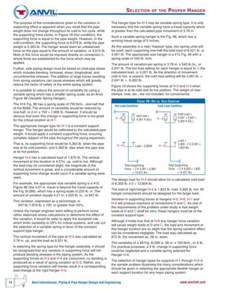 14 Anvil International, Piping & Pipe Hanger Design and Engineering www.anvilintl.com
The purpose of the considerations given to the variation in
supporting effect is apparent when you recall that the pipe
weight does not change throughout its cold to hot cycle, while
the supporting force varies. In Figure 18 (hot condition), the
supporting force is equal to the pipe weight. However, in the
cold condition, the supporting force is 8,978 lb. while the pipe
weight is 5,363 Ib. The hanger would exert an unbalanced
force on the pipe equal to the amount of variation, or 3,615 Ib.
Most of this force would be imposed directly on connection A,
where limits are established for the force which may be
applied.
Further, safe piping design must be based on total pipe stress
which includes bending, torsional, shear, longitudinal, and
circumferential stresses. The addition of large forces resulting
from spring variations can cause stresses which will greatly
reduce the factor of safety of the entire spring system.
It is possible to reduce the amount of variability by using a
variable spring which has a smaller spring scale, as an Anvil
Figure 98 (Variable Spring Hanger).
The #16 Fig. 98 has a spring scale of 750 Ib/in., one-half that
of the B268. The amount of variability would be reduced by
one-half, or 2.41 x 750 = 1,808 Ib. However, it should be
obvious that even this change in supporting force is too great
for the critical location at H-1.
The appropriate hanger type for H-1 is a constant support
hanger. This hanger would be calibrated to the calculated pipe
weight. It would apply a constant supporting force, ensuring
complete support of the pipe throughout the piping expansion.
That is, its supporting force would be 5,363 lb. when the pipe
was at its cold position, and 5,363 lb. also when the pipe was
at its hot position.
Hanger H-2 has a calculated load of 1,870 Ib. The vertical
movement at this location is 4.27in. up, cold to hot. Although
the load may be considered slight, the magnitude of the
vertical movement is great, and a considerable amount of
supporting force change would occur if a variable spring were
used.
For example, the appropriate size variable spring is a #12
Figure 98 (the 4.27 in. travel is beyond the travel capacity of
the Fig. B-268), which has a spring scale of 225 lb. in. The
amount of variation equals 4.21 in. x 225 lb. in., or 947 Ib.
This variation, expressed as a percentage, is
947 lb./1,870 lb. x 100, or greater than 50%.
Unless the hanger engineer were willing to perform some
rather elaborate stress calculations to determine the effect of
this variation, it would be safer to apply the accepted rule
which limits variability to 25% for critical systems, and rule out
the selection of a variable spring in favor of the constant
support type hanger.
The vertical movement of the pipe at H-3 was calculated as
3.78 in. up, and the load as 8,521 Ib.
In selecting the spring type for the hanger assembly, it should
be recognized that any variation in supporting force will not
produce bending stresses in the piping system. As the
supporting forces at H-3 and H-4 are concurrent, no bending is
produced as a result of spring variation at H-3. Rather, any
supporting force variation will merely result in a corresponding
load change at the rigid hanger H-4.
SELECTION OF THE PROPER HANGER
The hanger type for H-3 may be variable spring type. It is only
necessary that the variable spring have a travel capacity which
is greater than the calculated pipe movement of 3.78 in.
Such a variable spring hanger is the Fig. 98, which has a
working travel range of 5 inches.
As this assembly is a riser “trapeze” type, two spring units will
be used, each supporting one-half the total load of 8,521 Ib, or
4,261 Ib. The appropriate size hanger is a #15 Fig. 98 with a
spring scale of 540 Ib. inch.
The amount of variation per spring is 3.78 in. x 540 lb./in., or
2,041 Ib. The hot load setting for each hanger is equal to 1
⁄2 the
calculated load, or 4,261 Ib. As the direction of movement,
cold to hot, is upward, the cold load setting will be 4,261 lb. +
2,041 lb. = 6,302 Ib.
Figure 19 shows the supporting forces at H-3 and H-4 when
the pipe is at its cold and its hot position. The weight of riser
clamps, rods, etc., are not included, for convenience.
The design load for H-3 should allow for a calculated cold load
of 6,302 lb. x 2 = 12,604 Ib.
The load at rigid hanger H-4 is 1,823 lb. cold, 5,905 lb. hot. All
hanger components should be designed for the larger load.
Variation in supporting forces at hangers H-5, H-6, H-7 and
H-9 will produce reactions at connections B and C. As one of
the requirements of the problem under study is that weight
loads at B and C shall be zero, these hangers must be of the
constant support type.
Although it holds true that at H-8 any hanger force variation
will cause weight loads at B and C, the load and movement at
this hanger location are so slight that the spring variation effect
can be considered negligible. The load was calculated as
872 Ib, the movement as .06 in. down.
The variability of a #8 Fig. B-268 is .06 in. x 150 Ib/in., or 9 Ib.
For practical purposes, a 9 lb. change in supporting force
could be neglected and a variable spring selected for
Hanger H-8.
The selection of hanger types for supports H-1 through H-9 in
the sample problem illustrates the many considerations which
should be given in selecting the appropriate flexible hanger at
each support location for any major piping system.
FIGURE 19– HOT VS. COLD CONDITION
 