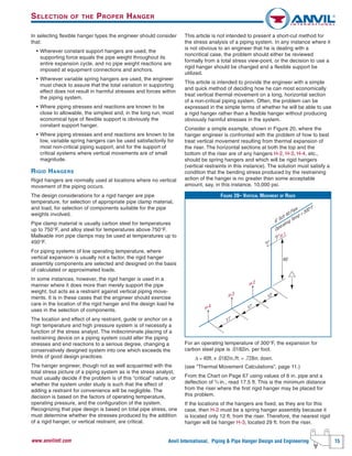 Anvil International, Piping & Pipe Hanger Design and Engineering 15www.anvilintl.com
In selecting flexible hanger types the engineer should consider
that:
• Wherever constant support hangers are used, the
supporting force equals the pipe weight throughout its
entire expansion cycle, and no pipe weight reactions are
imposed at equipment connections and anchors.
• Wherever variable spring hangers are used, the engineer
must check to assure that the total variation in supporting
effect does not result in harmful stresses and forces within
the piping system.
• Where piping stresses and reactions are known to be
close to allowable, the simplest and, in the long run, most
economical type of flexible support is obviously the
constant support hanger.
• Where piping stresses and end reactions are known to be
low, variable spring hangers can be used satisfactorily for
most non-critical piping support, and for the support of
critical systems where vertical movements are of small
magnitude.
RIGID HANGERS
Rigid hangers are normally used at locations where no vertical
movement of the piping occurs.
The design considerations for a rigid hanger are pipe
temperature, for selection of appropriate pipe clamp material,
and load, for selection of components suitable for the pipe
weights involved.
Pipe clamp material is usually carbon steel for temperatures
up to 750°F, and alloy steel for temperatures above 750°F.
Malleable iron pipe clamps may be used at temperatures up to
450°F.
For piping systems of low operating temperature, where
vertical expansion is usually not a factor, the rigid hanger
assembly components are selected and designed on the basis
of calculated or approximated loads.
In some instances, however, the rigid hanger is used in a
manner where it does more than merely support the pipe
weight, but acts as a restraint against vertical piping move-
ments. It is in these cases that the engineer should exercise
care in the location of the rigid hanger and the design load he
uses in the selection of components.
The location and effect of any restraint, guide or anchor on a
high temperature and high pressure system is of necessity a
function of the stress analyst. The indiscriminate placing of a
restraining device on a piping system could alter the piping
stresses and end reactions to a serious degree, changing a
conservatively designed system into one which exceeds the
limits of good design practices.
The hanger engineer, though not as well acquainted with the
total stress picture of a piping system as is the stress analyst,
must usually decide if the problem is of this “critical” nature, or
whether the system under study is such that the effect of
adding a restraint for convenience will be negligible. The
decision is based on the factors of operating temperature,
operating pressure, and the configuration of the system.
Recognizing that pipe design is based on total pipe stress, one
must determine whether the stresses produced by the addition
of a rigid hanger, or vertical restraint, are critical.
This article is not intended to present a short-cut method for
the stress analysis of a piping system. In any instance where it
is not obvious to an engineer that he is dealing with a
noncritical case, the problem should either be reviewed
formally from a total stress view-point, or the decision to use a
rigid hanger should be changed and a flexible support be
utilized.
This article is intended to provide the engineer with a simple
and quick method of deciding how he can most economically
treat vertical thermal movement on a long, horizontal section
of a non-critical piping system. Often, the problem can be
expressed in the simple terms of whether he will be able to use
a rigid hanger rather than a flexible hanger without producing
obviously harmful stresses in the system.
Consider a simple example, shown in Figure 20, where the
hanger engineer is confronted with the problem of how to best
treat vertical movement resulting from thermal expansion of
the riser. The horizontal sections at both the top and the
bottom of the riser are of any hangers H-2, H-3, H-4, etc.,
should be spring hangers and which will be rigid hangers
(vertical restraints in this instance). The solution must satisfy a
condition that the bending stress produced by the restraining
action of the hanger is no greater than some acceptable
amount, say, in this instance, 10,000 psi.
For an operating temperature of 300°F, the expansion for
carbon steel pipe is .0182in. per foot.
Δ = 40ft. x .0182in./ft. = .728in. down.
(see “Thermal Movement Calculations”, page 11.)
From the Chart on Page 67 using values of 6 in. pipe and a
deflection of 3
⁄4 in., read 17.5 ft. This is the minimum distance
from the riser where the first rigid hanger may be placed for
this problem.
If the locations of the hangers are fixed, as they are for this
case, then H-2 must be a spring hanger assembly because it
is located only 12 ft. from the riser. Therefore, the nearest rigid
hanger will be hanger H-3, located 29 ft. from the riser.
FIGURE 20– VERTICAL MOVEMENT OF RISER
40'
H-1
H-4
17'
17'
12'H-3
H-2
6" Sch 40 Pipe
Operating Temp = 300°F
SELECTION OF THE PROPER HANGER
 