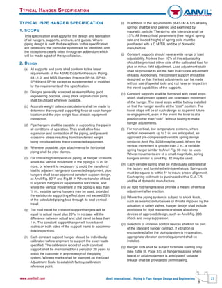 Anvil International, Piping & Pipe Hanger Design and Engineering 21www.anvilintl.com
TYPICAL PIPE HANGER SPECIFICATION
1. SCOPE
This specification shall apply for the design and fabrication
of all hangers, supports, anchors, and guides. Where
piping design is such that exceptions to this specification
are necessary, the particular system will be identified, and
the exceptions clearly listed through an addendum which
will be made a part of the specification.
2. DESIGN
(a) All supports and parts shall conform to the latest
requirements of the ASME Code for Pressure Piping
B31.1.0, and MSS Standard Practice SP-58, SP-69,
SP-89 and SP-90 except as supplemented or modified
by the requirements of this specification.
(b) Designs generally accepted as exemplifying good
engineering practice, using stock or production parts,
shall be utilized wherever possible.
(c) Accurate weight balance calculations shall be made to
determine the required supporting force at each hanger
location and the pipe weight load at each equipment
connection.
(d) Pipe hangers shall be capable of supporting the pipe in
all conditions of operation. They shall allow free
expansion and contraction of the piping, and prevent
excessive stress resulting from transferred weight
being introduced into the or connected equipment.
(e) Wherever possible, pipe attachments for horizontal
piping shall be pipe clamps.
(f) For critical high-temperature piping, at hanger locations
where the vertical movement of the piping is 1
/2 in. or
more, or where it is necessary to avoid the transfer of
load to adjacent hangers or connected equipment, pipe
hangers shall be an approved constant support design,
as Anvil Fig. 80-V and Fig.81-H Where transfer of load
to adjacent hangers or equipment is not critical, and
where the vertical movement of the piping is less than
1
/2 in., variable spring hangers may be used, provided
the variation in supporting effect does not exceed 25%
of the calculated piping load through its total vertical
travel.
(g) The total travel for constant support hangers will be
equal to actual travel plus 20%. In no case will the
difference between actual and total travel be less than
1 in. The constant support hanger will have travel
scales on both sides of the support frame to accommo-
date inspections.
(h) Each constant support hanger should be individually
calibrated before shipment to support the exact loads
specified. The calibration record of each constant
support shall be maintained for a period of 20 years to
assist the customer in any redesign of the piping
system. Witness marks shall be stamped on the Load
Adjustment Scale to establish factory calibration
reference point.
(i) In addition to the requirements of ASTM A-125 all alloy
springs shall be shot peened and examined by
magnetic particle. The spring rate tolerance shall be
±5%. All three critical parameters (free height, spring
rate and loaded height) of spring coils must be
purchased with a C.M.T.R. and be of domestic
manufacture.
(j) Constant supports should have a wide range of load
adjustability. No less than 10% of this adjustability
should be provided either side of the calibrated load for
plus or minus field adjustment. Load adjustment scale
shall be provided to aid the field in accurate adjustment
of loads. Additionally, the constant support should be
designed so that the load adjustments can be made
without use of special tools and not have an impact on
the travel capabilities of the supports.
(k) Constant supports shall be furnished with travel stops
which shall prevent upward and downward movement
of the hanger. The travel stops will be factory installed
so that the hanger level is at the “cold” position. The
travel stops will be of such design as to permit future
re-engagement, even in the event the lever is at a
position other than “cold”, without having to make
hanger adjustments.
(I) For non-critical, low temperature systems, where
vertical movements up to 2 in. are anticipated, an
approved pre-compressed variable spring design
similar to Anvil Fig. B268 may be used. Where the
vertical movement is greater than 2 in., a variable
spring hanger similar to Anvil Fig. 98 may be used.
Where movements are of a small magnitude, spring
hangers similar to Anvil Fig. 82 may be used.
(m) Each variable spring shall be individually calibrated at
the factory and furnished with travel stops. Spring coils
must be square to within 1° to insure proper alignment.
Each spring coil must be purchased with a C.M.T.R.
and be of domestic manufacture.
(n) All rigid rod hangers shall provide a means of vertical
adjustment after erection.
(o) Where the piping system is subject to shock loads,
such as seismic disturbances or thrusts imposed by the
actuation of safety valves, hanger design shall include
provisions for rigid restraints or shock absorbing
devices of approved design, such as Anvil Fig. 200
shock and sway suppressor.
(p) Selection of vibration control devices shall not be part
of the standard hanger contract. If vibration is
encountered after the piping system is in operation,
appropriate vibration control equipment shall be
installed.
(q) Hanger rods shall be subject to tensile loading only
(see Table III, Page 37). At hanger locations where
lateral or axial movement is anticipated, suitable
linkage shall be provided to permit swing.
TYPICAL HANGER SPECIFICATION
 