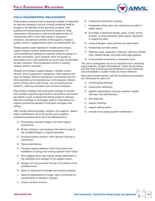 Anvil International, Piping & Pipe Hanger Design and Engineering 23www.anvilintl.com
FIELD ENGINEERING WALKDOWNS
Critical piping systems shall be observed visually, as frequently
as deemed necessary, and any unusual conditions shall be
brought to the attention of the operating company. Only
qualified and trained personnel shall be utilized for these
observations. Observations shall include determination of
interferences with or from other piping or equipment,
vibrations, and general condition of the supports, hangers,
guides, anchors, supplementary steel, and attachments, etc.
Hanger position scale readings of variable and constant
support hangers shall be determined periodically. It is
recommended that readings be obtained while the piping is in
its fully hot position, and if practical, when the system is
reasonably cool or cold sometime during the year as permitted
by plant operation. Pipe temperature at time of reading
hangers shall be recorded.
Variable and constant support hangers, vibration control
devices, shock suppressors, dampeners, slide supports and
rigid rod hangers shall be maintained in accordance with the
limits specified by the manufacturers and designers. Mainte-
nance of these items shall include, but not necessarily be
limited to, cleaning, lubrication and corrosion protection.
Pipe location readings and travel scale readings of variable
and constant support hangers shall be recorded on permanent
log sheets in such a manner that will be simple to interpret.
Records of settings of all hangers shall be made before the
original commercial operation of the plant and again after
startup.
After visually observing piping, hangers, and supports, repairs
and/or modifications are to be carried out by qualified
maintenance personnel for all of the following items:
A. Excessively corroded hangers and other support
components
B. Broken springs or any hardware item which is part of
the complete hanger or support assembly
C. Excessive piping vibration; valve operator shaking or
movements
D. Piping interferences
E. Excessive piping deflection which may require the
installation of spring units having a greater travel range
F. Pipe sagging which may require hanger adjustment or
the reanalysis and redesign of the support system
G. Hanger unit riding at either the top or the bottom of the
available travel
H. Need for adjustment of hanger load carrying capacity
I. Need for adjustments of hanger rods or turnbuckle for
compensation of elevation changes
J. Loose or broken anchors
K. Inadequate clearances at guides
L. Inadequate safety valve vent clearances at outlet of
safety valves
M. Any failed or deformed hanger, guide, U-bolt, anchor,
snubber, or shock absorber, slide support, dampener,
or supporting steel
N. Leaks at flanges, valve bonnets and valve stems
O. Excessively corroded valves
P. Defective traps, separators, strainers, silencers, flexible
hose, flexible fittings, and water level gage glasses
Q. Unacceptable movements in expansion joints
The use of photographs can be an important tool in recording
piping systems, hangers and supports. These can be stored
with the other records and are beneficial for future reference
and will establish a system history for future reference.
Each plant should maintain and file the following documenta-
tion that exists for each unit:
A. current piping drawings
B. construction isometrics
C. pipeline specifications covering material, outside
diameter, and wall thickness
D. flow diagrams
E. support drawings
F. support setting charts
G. records of any piping system modifications
FIELD ENGINEERING WALKDOWNS
 