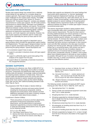 24 Anvil International, Piping & Pipe Hanger Design and Engineering www.anvilintl.com
NUCLEAR PIPE SUPPORTS
Nuclear pipe support design has evolved from a relatively
simple design-by-rule approach to a complex design-by-
analysis approach. Pipe support design has presented some
major challenges for the nuclear power industry. The ASME
Boiler and Pressure Vessel Code, Section III, Division 1 ,
Subsection NF, “Component Supports”, contains very detailed
requirements for nuclear pipe supports. The NF Code contains
requirements for material design, fabrication and installation,
examination, nameplates, stamping, and reports. The principal
differences between nuclear and non-nuclear pipe supports lie
in the more sophisticated and demanding design, analysis,
additional non-destructive examination (NDE), quality
assurance, and Code inspection and stamping. However, the
type of pipe supports and materials used for nuclear pipe
supports are essentially the same as those used for non-
nuclear.
The design of nuclear pipe supports is dependent upon a
piping analysis which provides the appropriate support loading
and displacements. The pipe support designer/analyst must be
aware of specific assumptions that the piping analyst used in
performing the piping analysis. Typical assumptions are:
(1) no excessive support mass on pipe;
(2) support is provided in directions shown with type support
shown;
(3) support is sufficiently rigid to permit decoupling of the
analysis of the support from the pipe;
(4) support allows for essentially unrestricted movement in
the unsupported direction.
Nuclear pipe supports are designed to the same loadings that
fossil power plants experience, i.e, thermal, deadweight,
thermal equipment displacement loadings, and operating
loadings, including turbine trip, rapid valve closure, etc. In
addition to these normal loadings, nuclear power plants require
detailed analysis for seismic loadings on the piping system.
This detailed seismic requirement results in the significant
difference between the design of nuclear pipe support versus a
conventional power plant.
The seismic requirement resulted in piping systems which
were considerably stiffer when compared to similar systems
without seismic requirements. This was the direct result of
providing additional lateral and vertical restraints to resist the
seismic loadings on the piping system. The additional
restraints reduced seismic stresses, but resulted in increased
thermal stresses. To minimize this impact, pipe snubbers were
utilized in piping systems. Snubbers are devices which are
essentially only active during an earthquake or other dynamic
event and offer little resistance to the slow pipe movement
resulting from thermal growth. Although snubbers have seen
limited use in conventional plants, their primary use was in
nuclear facilities. Since the use of snubbers requires a
significant amount of functional testing and inspection, their
use has been considerably reduced. In addition, most nuclear
plants have initiated programs to eliminate as many snubbers
as possible. Although the use of snubbers should generally be
avoided, they may, in certain circumstances, present the most
simple and cost effective solution.
SEISMIC SUPPORTS
The following is for reference only. Refer to MSS-SP127 for
detailed requirements). Seismology and its effect on building
structures, components and attachments affect almost every
building code and standard. Increasingly, codes and standards
are requiring seismic restraints in critical areas. There are
several codes and standards across the country that contain
entire sections devoted to seismic restraints and bracing.
Some of the more common codes are the Uniform Building
Code 1991 and the 1991 California Building Standard Code
(CAC Title 24, Part II.
The progressive CAC Title 24 states in Section 2330 (a):
“Every building or structure and every portion thereof,
including the nonstructural components, shall be
designed and constructed to resist stresses and limit
deflections calculated on the basis of dynamic analysis
or equivalent static lateral forces analysis …”
It continues in Section 2336(a)
“Parts and portions of structure and their attachments,
permanent nonstructural components and their
attachments, and the attachments for permanent
equipment supported by a structure shall be designed
to resist the total design lateral seismic force, Fp, given
by the following formula:
Fp=Z x I x Cp x Wp, Where:
Fp = Total Design Lateral Seismic Force.
Z = Seismic Zone Factor, Numerical Coefficient as shown in
Table 23-1 and derived from Seismic Zones Map on
Page 26.
I = Importance Factor, as shown on Table No. 23-L and
derived from Occupancy Categories shown on
Table No. 23-K.
Cp = Horizontal Force Factor (“… conduit, ductwork and
piping …” has a Cp of 0.75 per the CAC Title 24 and
a Cp of 0.45 per the 1991 Uniform Building Code).
Wp = Weight of Element or Component (Weight of pipe,
ductwork and conduit)
The following conduit, ductwork and piping do NOT require
bracing per CAC Title 24, Part II: Table No. 23-P, note 12.
a. Gas piping less than 1 in. diameter.
b. Piping in boiler and mechanical equipment rooms less
than 1.25 in. inside diameter.
c. All piping less than 2.5 in. inside diameter.
d. All piping suspended by individual hangers 12 in. or
less in length from the top of pipe to the bottom of the
support for the hanger.
e. All electrical conduit less than 2.5 in. inside diameter.
f. All rectangular air-handling ducts less than 6 sq. ft. in
cross-sectional area.
g. All round air handling ducts less than 28 in. in diameter.
h. All ducts suspended by hangers 12 in. or less in length
from the top of the duct to the bottom of the support for
the hanger.
NUCLEAR & SEISMIC APPLICATIONS
 