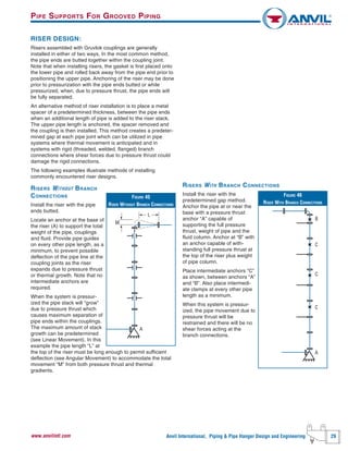 Anvil International, Piping & Pipe Hanger Design and Engineering 29www.anvilintl.com
RISER DESIGN:
Risers assembled with Gruvlok couplings are generally
installed in either of two ways, In the most common method,
the pipe ends are butted together within the coupling joint.
Note that when installing risers, the gasket is first placed onto
the lower pipe and rolled back away from the pipe end prior to
positioning the upper pipe. Anchoring of the riser may be done
prior to pressurization with the pipe ends butted or while
pressurized, when, due to pressure thrust, the pipe ends will
be fully separated.
An alternative method of riser installation is to place a metal
spacer of a predetermined thickness, between the pipe ends
when an additional length of pipe is added to the riser stack,
The upper pipe length is anchored, the spacer removed and
the coupling is then installed, This method creates a predeter-
mined gap at each pipe joint which can be utilized in pipe
systems where thermal movement is anticipated and in
systems with rigid (threaded, welded, flanged) branch
connections where shear forces due to pressure thrust could
damage the rigid connections.
The following examples illustrate methods of installing
commonly encountered riser designs.
RISERS WITHOUT BRANCH
CONNECTIONS
Install the riser with the pipe
ends butted.
Locate an anchor at the base of
the riser (A) to support the total
weight of the pipe, couplings
and fluid. Provide pipe guides
on every other pipe length, as a
minimum, to prevent possible
deflection of the pipe line at the
coupling joints as the riser
expands due to pressure thrust
or thermal growth. Note that no
intermediate anchors are
required.
When the system is pressur-
ized the pipe stack will “grow”
due to pressure thrust which
causes maximum separation of
pipe ends within the couplings.
The maximum amount of stack
growth can be predetermined
(see Linear Movement). In this
example the pipe length “L” at
the top of the riser must be long enough to permit sufficient
deflection (see Angular Movement) to accommodate the total
movement “M” from both pressure thrust and thermal
gradients.
FIGURE 45
RISER WITHOUT BRANCH CONNECTIONS
A
L
M
RISERS WITH BRANCH CONNECTIONS
Install the riser with the
predetermined gap method.
Anchor the pipe at or near the
base with a pressure thrust
anchor “A” capable of
supporting the full pressure
thrust, weight of pipe and the
fluid column. Anchor at “B” with
an anchor capable of with-
standing full pressure thrust at
the top of the riser plus weight
of pipe column.
Place intermediate anchors “C”
as shown, between anchors “A”
and “B”. Also place intermedi-
ate clamps at every other pipe
length as a minimum.
When this system is pressur-
ized, the pipe movement due to
pressure thrust will be
restrained and there will be no
shear forces acting at the
branch connections.
FIGURE 46
RISER WITH BRANCH CONNECTIONS
C
C
B
C
A
PIPE SUPPORTS FOR GROOVED PIPING
 
