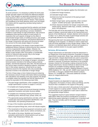 4 Anvil International, Piping & Pipe Hanger Design and Engineering www.anvilintl.com
The steps in which the engineer applies this information are:
(1) Determine hanger locations.
(2) Calculate hanger loads.
(3) Determine thermal movement of the piping at each
hanger location.
(4) Select hanger types: spring assembly, either constant
support, variable spring type, rigid assembly, etc.
(5) Check clearance between the hanger components and
nearby piping, electrical cable trays, conduits, ventilating
ducts, and equipment.
The final step will not be discussed to any great degree. This
aspect of design is governed solely by the requirements and
layouts of the individual job. Instead, attention will be devoted
to steps 1 to 4, where the scope of good hanger practice can
be generally defined for any installation.
Recognizing that each new piping design presents many new
challenges to the engineer, no attempt is made to state fixed
rules and limits applicable to every hanger design. Rather, the
intention is to illustrate ideas which will serve as a guide to a
simple, practical solution to any pipe support problem.
INTEGRAL ATTACHMENTS
Integral attachments are fabricated so that the attachment is
an integral part of the piping component. Examples of integral
attachments include ears, shoes, lugs, cylindrical attachments,
rings and skirts. Integral attachments are used in conjunction
with restraints or braces where multi-axial restraint in a single
member is required. Of particular importance is the localized
stresses induced into the piping or piping component by the
integral attachments. Several methods to determine the local
stresses are available including relatively simple hand/
cookbook calculations provided in Welding Research Council
(WRC) Bulletins 107, 198, and 297, ASME Code Cases N-318
and N-392, or through a detailed finite element analysis.
Section 121 of ASME B31.1 discusses additional consider-
ations for integral attachments.
HANGER SPANS
Support locations are dependent on pipe size, piping
configuration, the location of heavy valves and fittings, and the
structure that is available for the support of the piping.
No firm rules or limits exist which will positively fix the location
of each support on a piping system. Instead, the engineer
must exercise his own judgement in each case to determine
the appropriate hanger location.
The suggested maximum spans between hangers listed in
table below reflect the practical considerations involved in
determining support spacings on straight runs of standard wall
pipe. They are normally used for the support spacings of
critical systems.
SPAN BETWEEN SUPPORTS
Nom. Pipe
Size (In.)
1 11
⁄2 2 21
⁄2 3 31
⁄2 4 5 6 8 10 12 14 16 18 20 24 30
Span
Water (Ft.)
7 9 10 11 12 13 14 16 17 19 22 23 25 27 28 30 32 33
Steam,
Gas, Air (Ft.)
9 12 13 14 15 16 17 19 21 24 26 30 32 35 37 39 42 44
INTRODUCTION
To avoid confusion, it is necessary to define the terms pipe
hanger and pipe support and clarify the difference between
the two. Pipe hangers are generally considered to be those
metal elements which carry the weight from above with the
supporting members being mainly in tension. Pipe supports
are considered to be those elements which carry the weight
from below with the supporting members being mainly in
compression.
It has become widely recognized that the selection and design
of pipe hangers is an important part of the engineering study
of any modern steam generating or process installation.
Problems of pipe design for high temperature, high pressure
installations have become critical to a point where it is
imperative that such aspects of design as the effect of
concentrated hanger loads on building structure, pipe weight
loads on equipment connections, and physical clearances of
the hanger components with piping and structure be taken
into account at the early design stages of a project.
Engineers specializing in the design of pipe hangers have
established efficient methods of performing the work required
to arrive at appropriate hanger designs. However, the
engineer who devotes varying portions of his time to the
design of pipe hangers often must gather a considerable
amount of reference data peculiar only to the hanger
calculations for his current project.
It is the purpose of this article to present a compilation of all
information necessary for the design of hangers, including a
technical section devoted to the listing of piping material,
weights, and thermal expansion data. Also, the discussions of
the various steps involved in designing supports, presented
here in their proper sequence, should serve as a good
reference source for the engineer who only occasionally
becomes involved in the essentials of hanger design.
The first of these steps is that of determining and obtaining
the necessary amount of basic information before proceeding
with calculations and detailing of the pipe supports. No design
is complete unless the engineer has had the opportunity to
review the equivalent of the following project data:
• The pipe hanger specification, when available (A typical
hanger specification is shown on pages 21 and 22).
• A complete set of piping drawings.
• A complete set of steel and structural drawings including
equipment foundation and boiler structure details.
• A complete set of drawings showing the location of
ventilating ducts, electrical trays, pumps, tanks, etc.
• The appropriate piping specifications and data, which will
include pipe sizes and composition identification, wall
thicknesses, and operating temperatures.
• A copy of the insulation specifications with densities.
• Valve and special fittings lists, which will indicate weights.
• The movements of all critical equipment connections such
as boiler headers, steam drums, turbine connections, etc.
• The results of the stress, flexibility and movement
calculation performed for critical systems such as Main
Steam, High Temperature Reheat, etc.
THE DESIGN OF PIPE HANGERS
 