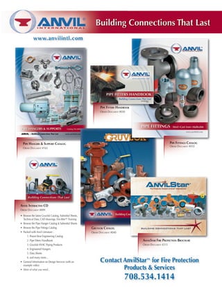 Pipe Hangers & Support Catalog
Order Document #165
Anvil Interactive CD
Order Document #899
AnvilStar Fire Protection Brochure
Order Document #215
Pipe Fittings Catalog
Order Document #010
Gruvlok Catalog
Order Document #040
Pipe Fitters Handbook
Order Document #030
•	 Browse the latest Gruvlok Catalog, Submittal Sheets,
Technical Data, CAD drawings, Fire-Rite™ Training
•	 Browse the Pipe Hanger Catalog  Submittal Sheets
•	 Browse the Pipe Fittings Catalog
•	 Packed with Anvil Literature -
	 	 1. Power-Strut Engineering Catalog
	 	 2. Pipe Fitters Handbook
	 	 3. Gruvlok HVAC Piping Products
	 	 4. Engineered Hangers
	 	 5. Data Sheets
	 	 6. and many more...
•	 General Information on Design Services (with an
example video)
•	 More of what you need...
 