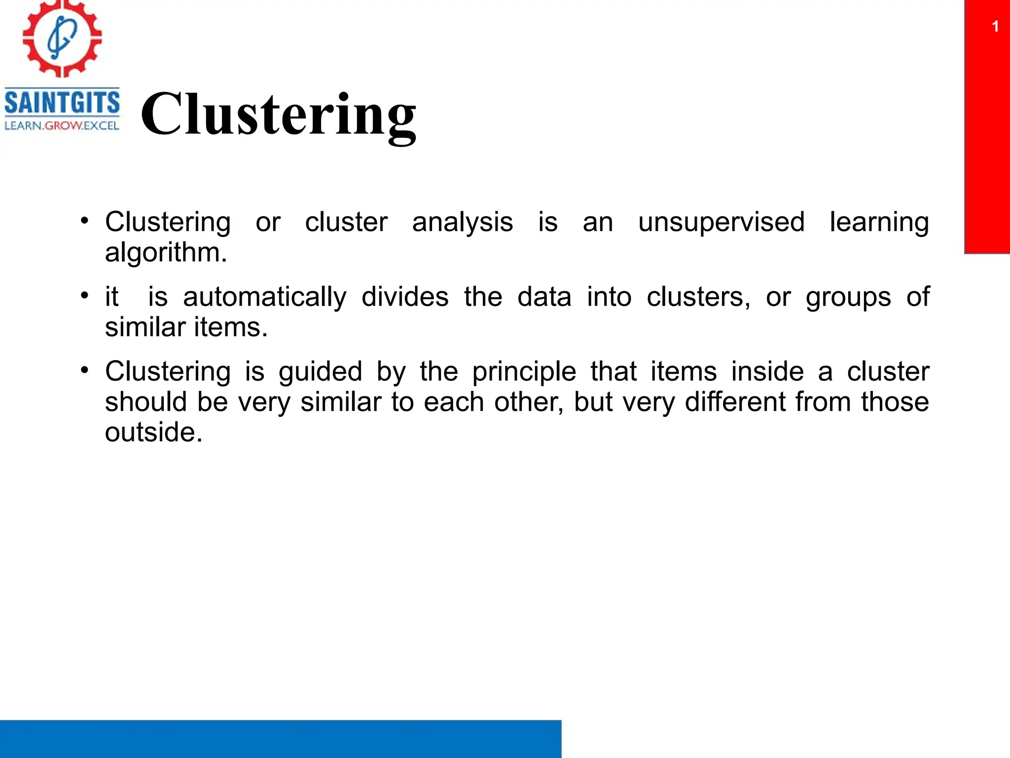 Clustering
• Clustering or cluster analysis is an unsupervised learning
algorithm.
• it is automatically divides the data into clusters, or groups of
similar items.
• Clustering is guided by the principle that items inside a cluster
should be very similar to each other, but very different from those
outside.
1
 