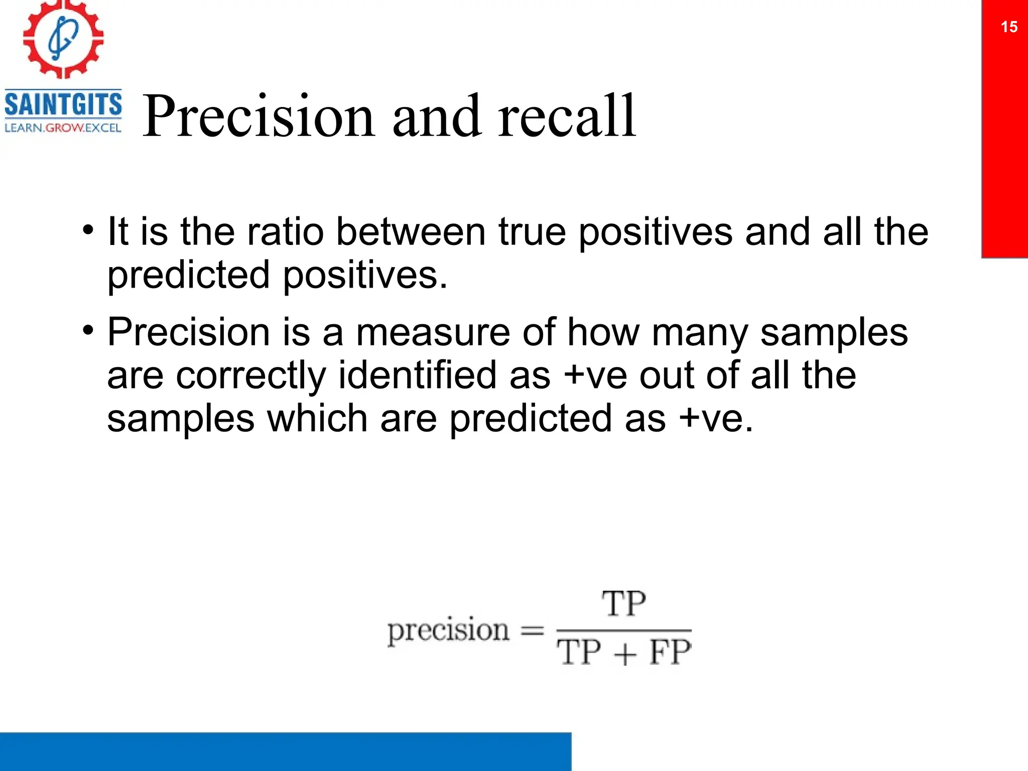 Precision and recall
• It is the ratio between true positives and all the
predicted positives.
• Precision is a measure of how many samples
are correctly identified as +ve out of all the
samples which are predicted as +ve.
15
 