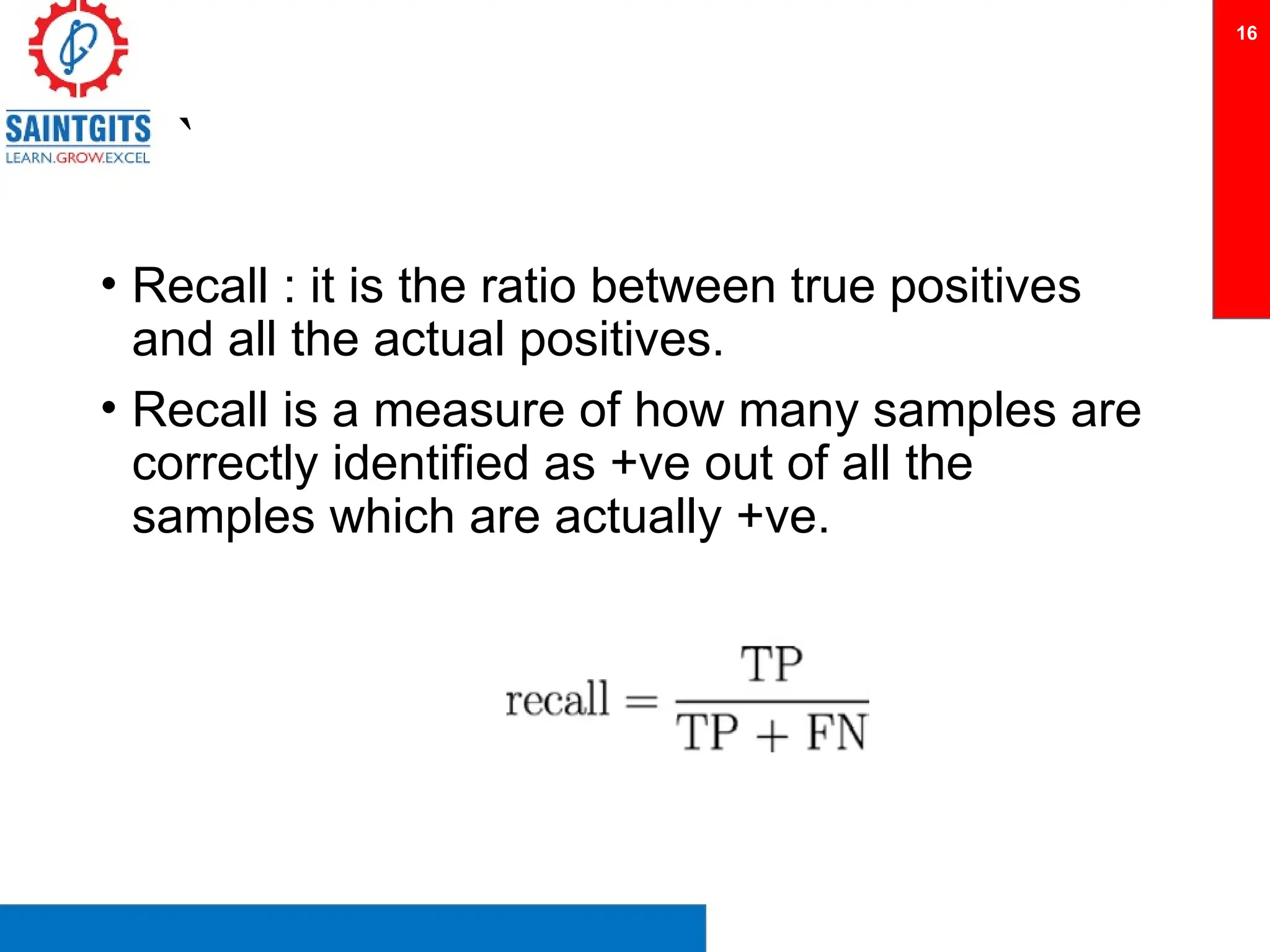 `
• Recall : it is the ratio between true positives
and all the actual positives.
• Recall is a measure of how many samples are
correctly identified as +ve out of all the
samples which are actually +ve.
16
 