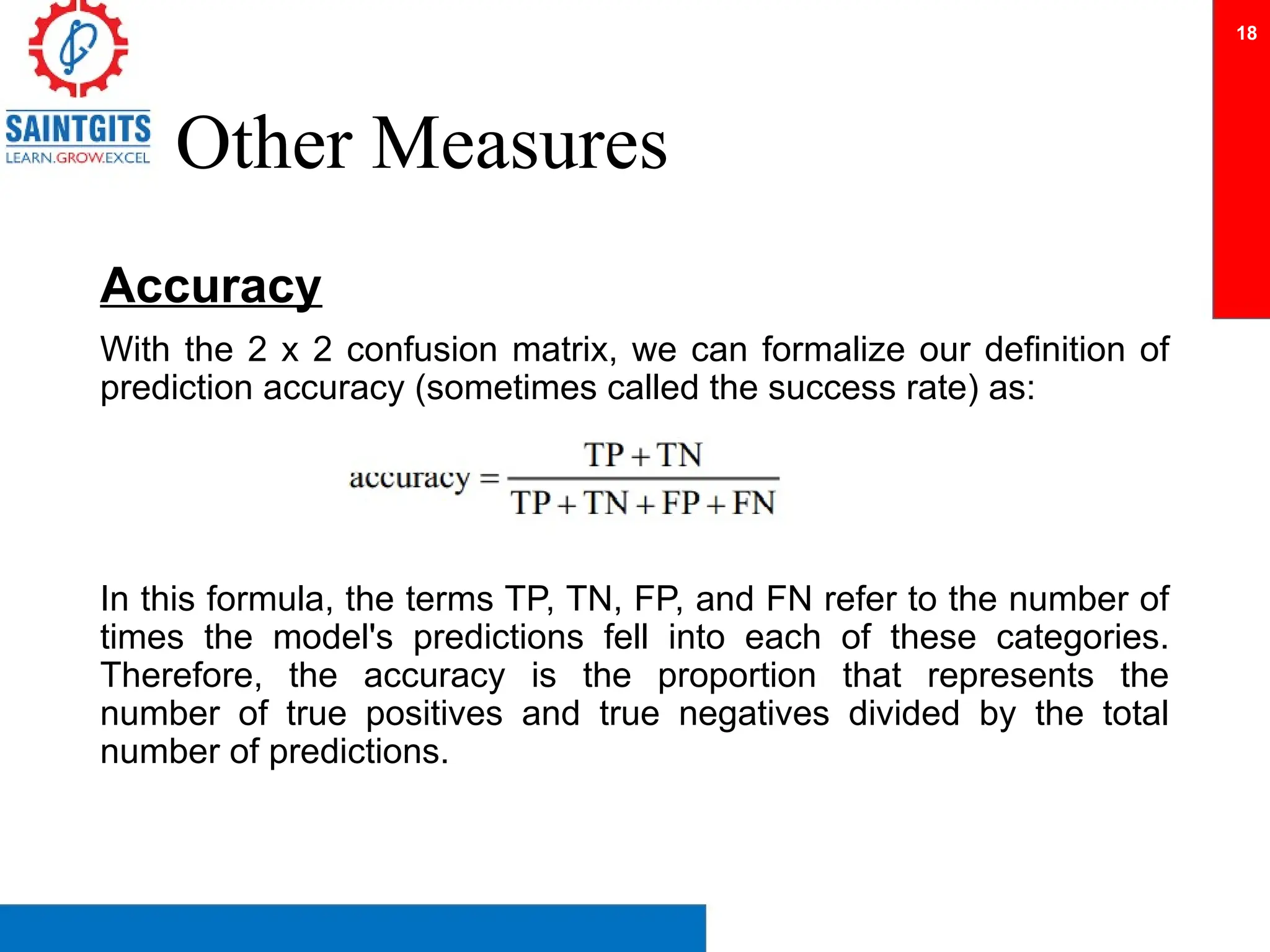 Other Measures
Accuracy
With the 2 x 2 confusion matrix, we can formalize our definition of
prediction accuracy (sometimes called the success rate) as:
In this formula, the terms TP, TN, FP, and FN refer to the number of
times the model's predictions fell into each of these categories.
Therefore, the accuracy is the proportion that represents the
number of true positives and true negatives divided by the total
number of predictions.
18
 