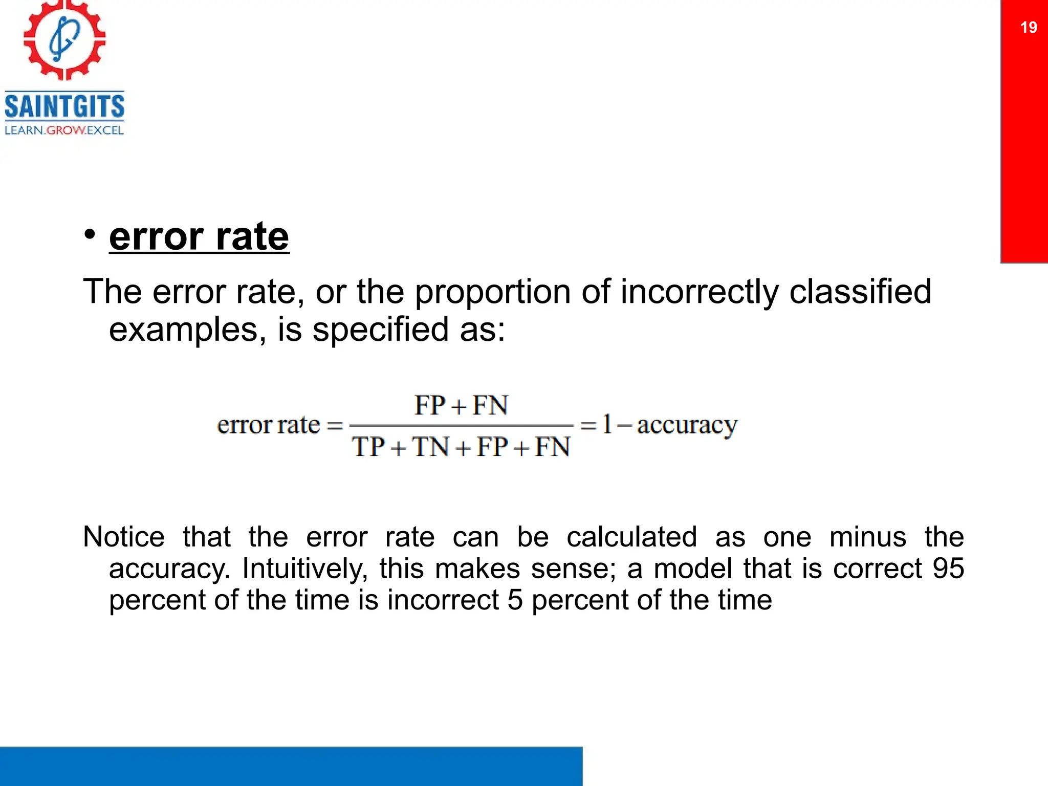 • error rate
The error rate, or the proportion of incorrectly classified
examples, is specified as:
Notice that the error rate can be calculated as one minus the
accuracy. Intuitively, this makes sense; a model that is correct 95
percent of the time is incorrect 5 percent of the time
19
 