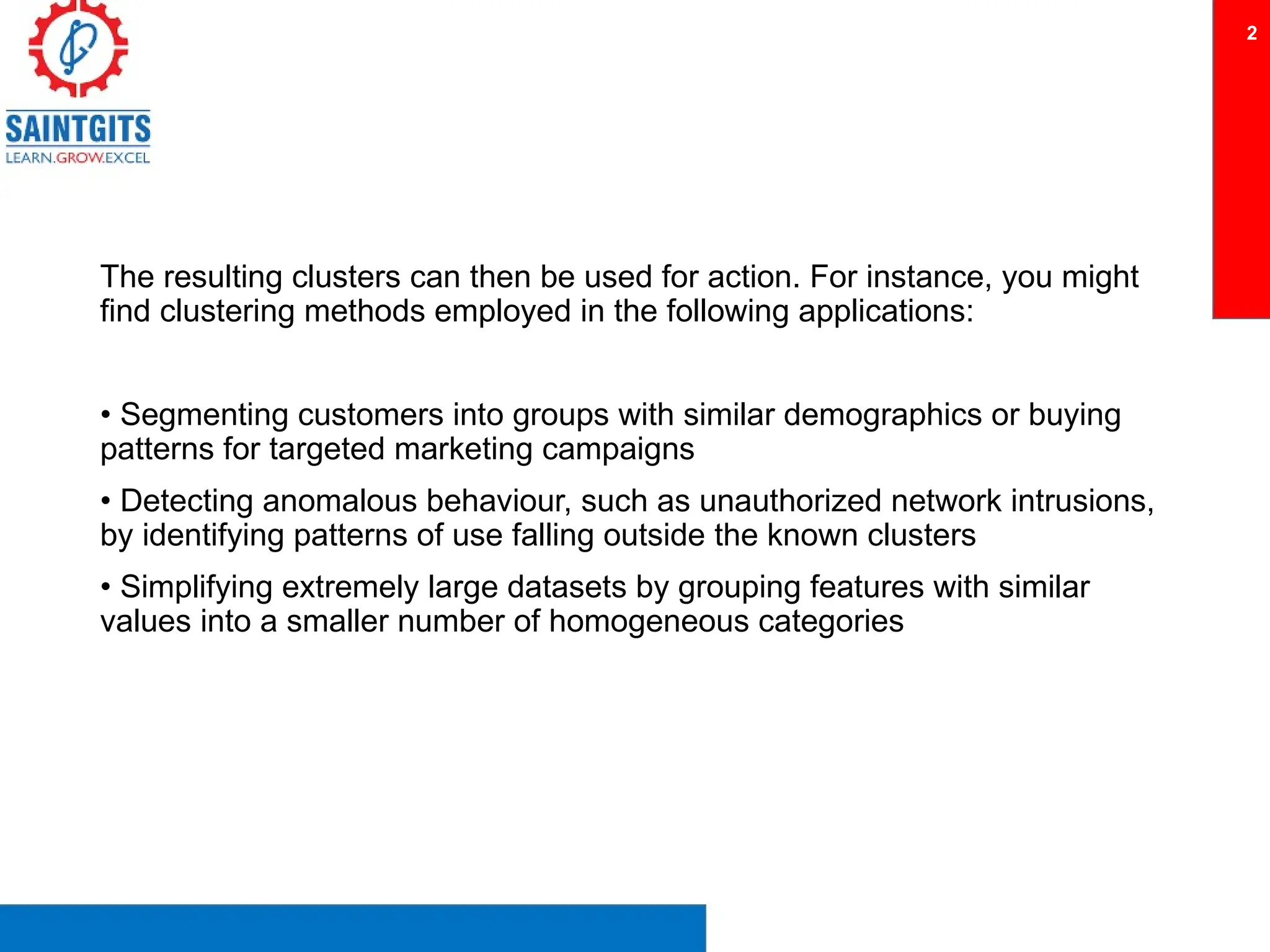 The resulting clusters can then be used for action. For instance, you might
find clustering methods employed in the following applications:
• Segmenting customers into groups with similar demographics or buying
patterns for targeted marketing campaigns
• Detecting anomalous behaviour, such as unauthorized network intrusions,
by identifying patterns of use falling outside the known clusters
• Simplifying extremely large datasets by grouping features with similar
values into a smaller number of homogeneous categories
2
 