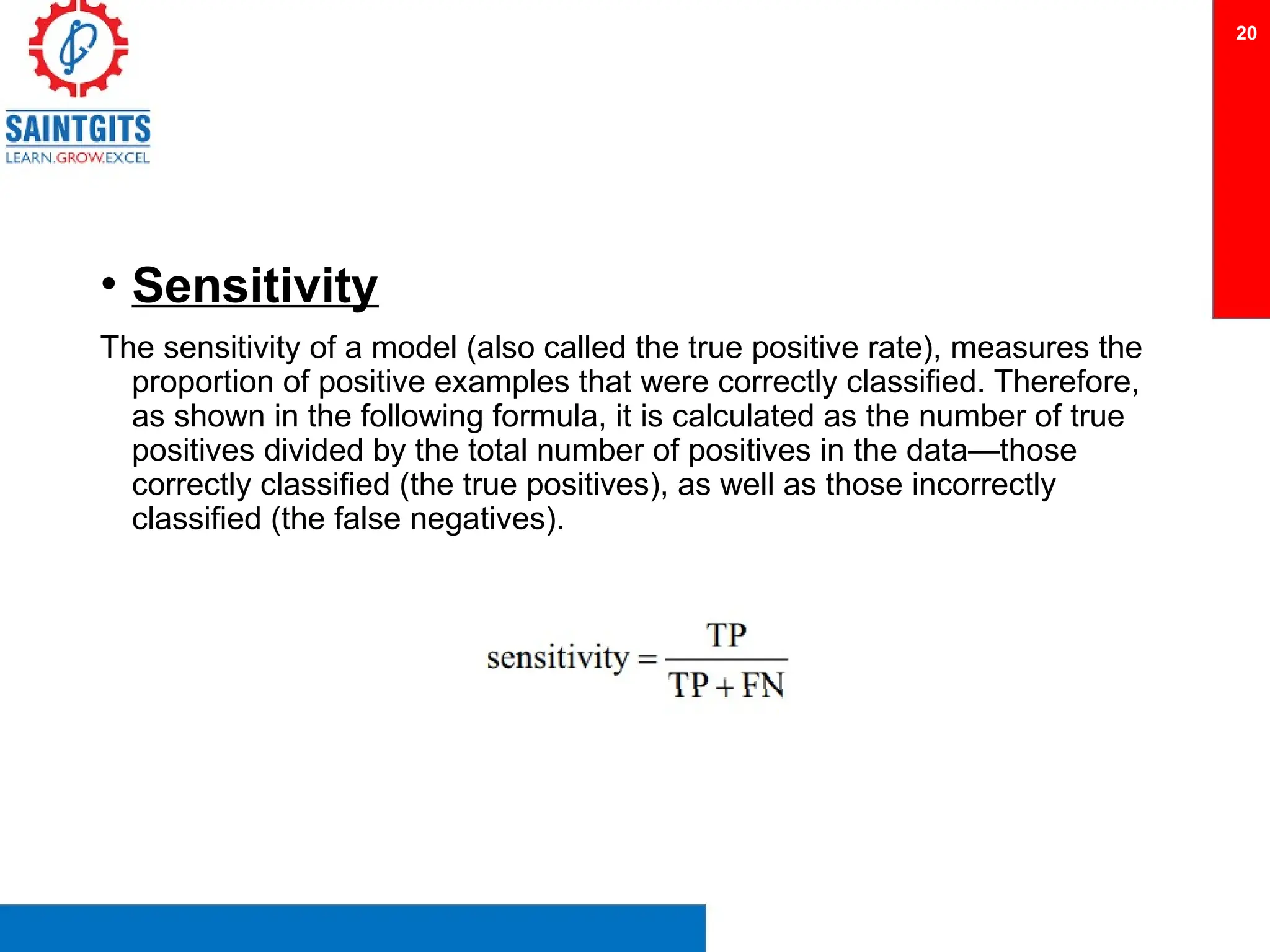 • Sensitivity
The sensitivity of a model (also called the true positive rate), measures the
proportion of positive examples that were correctly classified. Therefore,
as shown in the following formula, it is calculated as the number of true
positives divided by the total number of positives in the data—those
correctly classified (the true positives), as well as those incorrectly
classified (the false negatives).
20
 