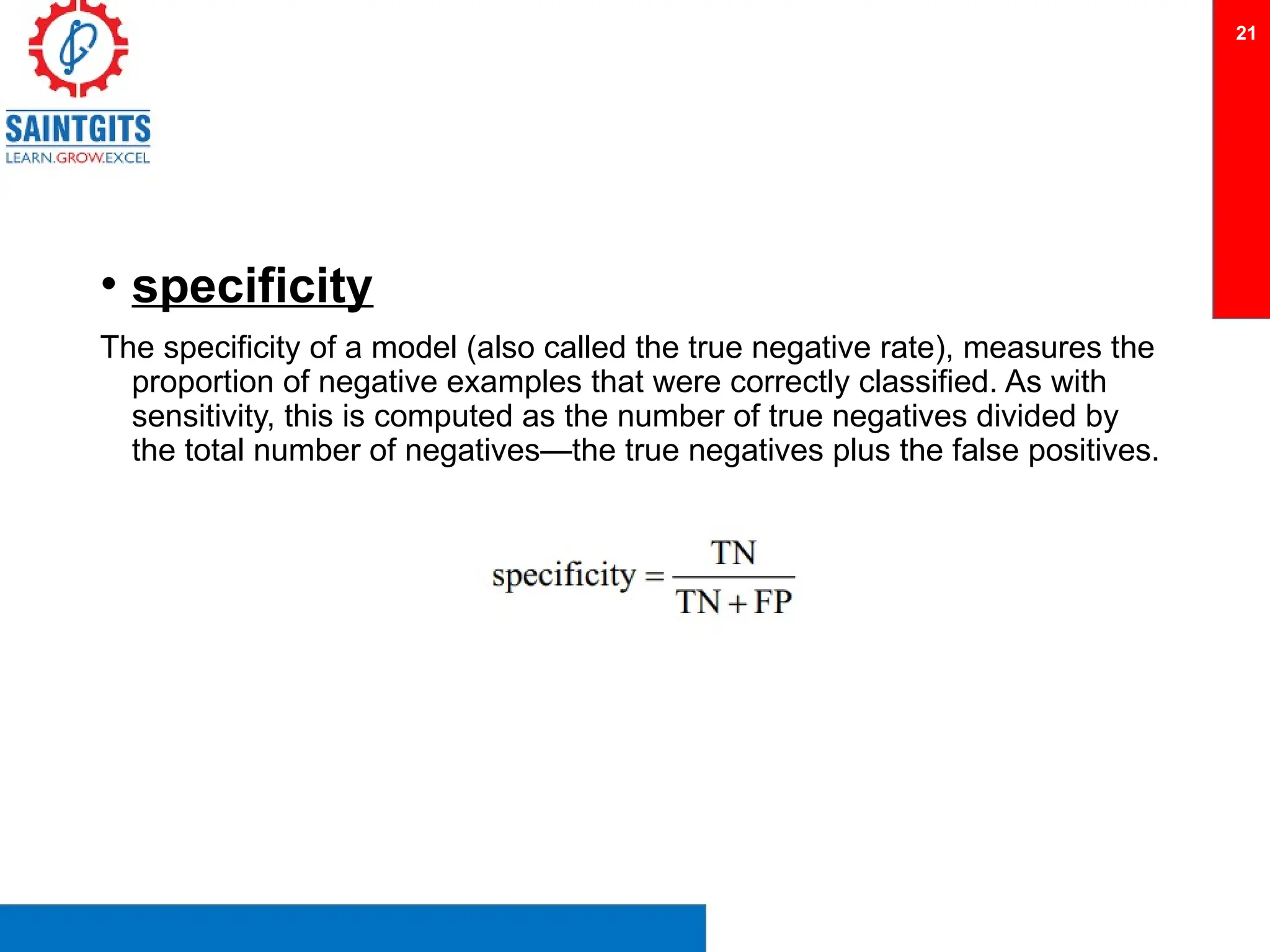 • specificity
The specificity of a model (also called the true negative rate), measures the
proportion of negative examples that were correctly classified. As with
sensitivity, this is computed as the number of true negatives divided by
the total number of negatives—the true negatives plus the false positives.
21
 