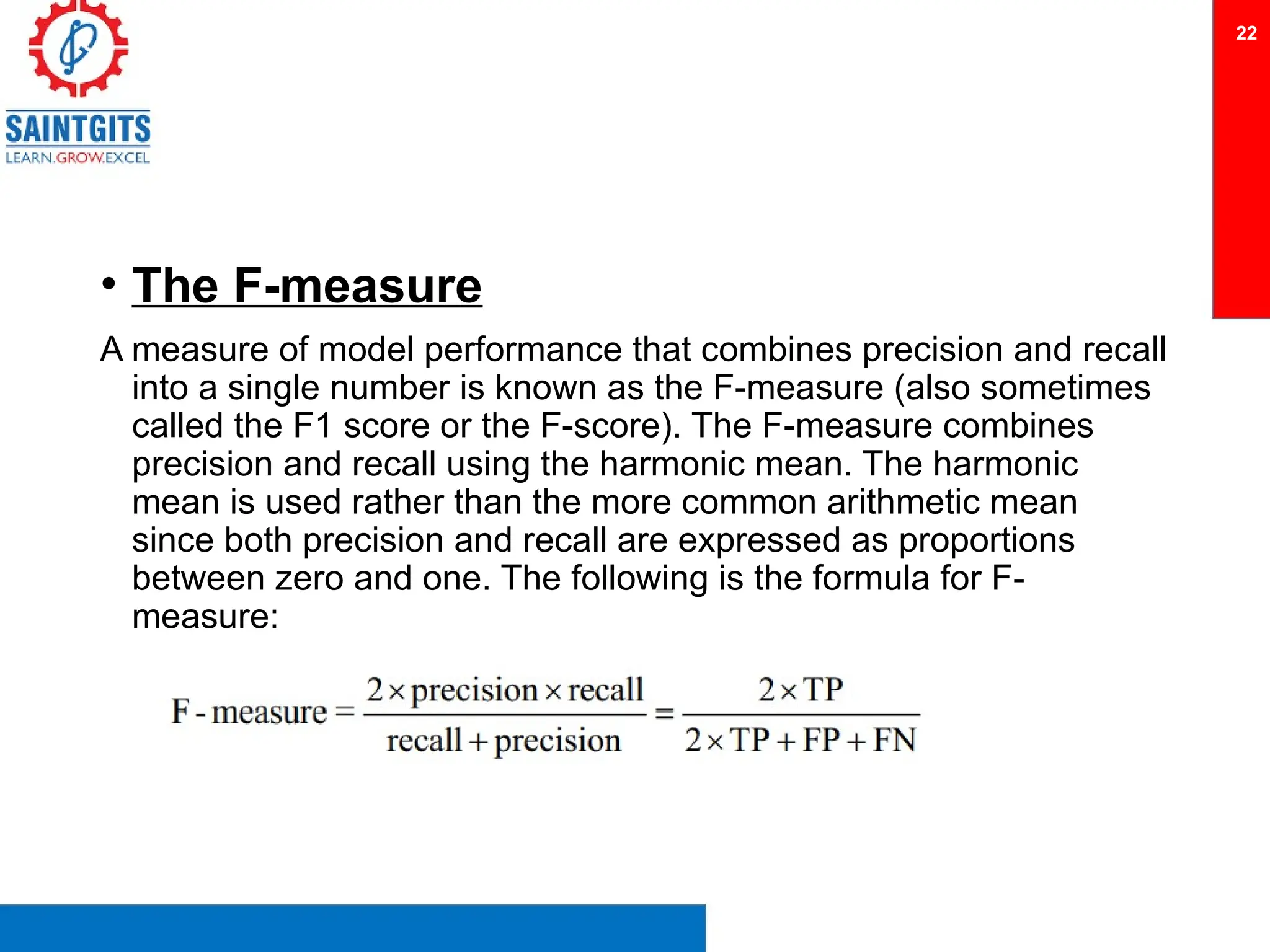 • The F-measure
A measure of model performance that combines precision and recall
into a single number is known as the F-measure (also sometimes
called the F1 score or the F-score). The F-measure combines
precision and recall using the harmonic mean. The harmonic
mean is used rather than the more common arithmetic mean
since both precision and recall are expressed as proportions
between zero and one. The following is the formula for F-
measure:
22
 