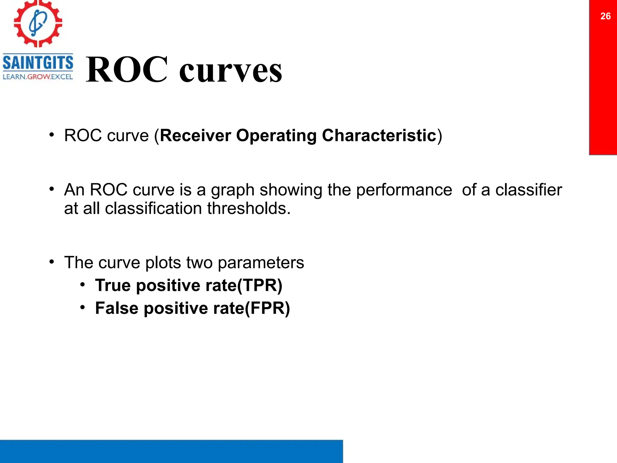 ROC curves
• ROC curve (Receiver Operating Characteristic)
• An ROC curve is a graph showing the performance of a classifier
at all classification thresholds.
• The curve plots two parameters
• True positive rate(TPR)
• False positive rate(FPR)
26
 