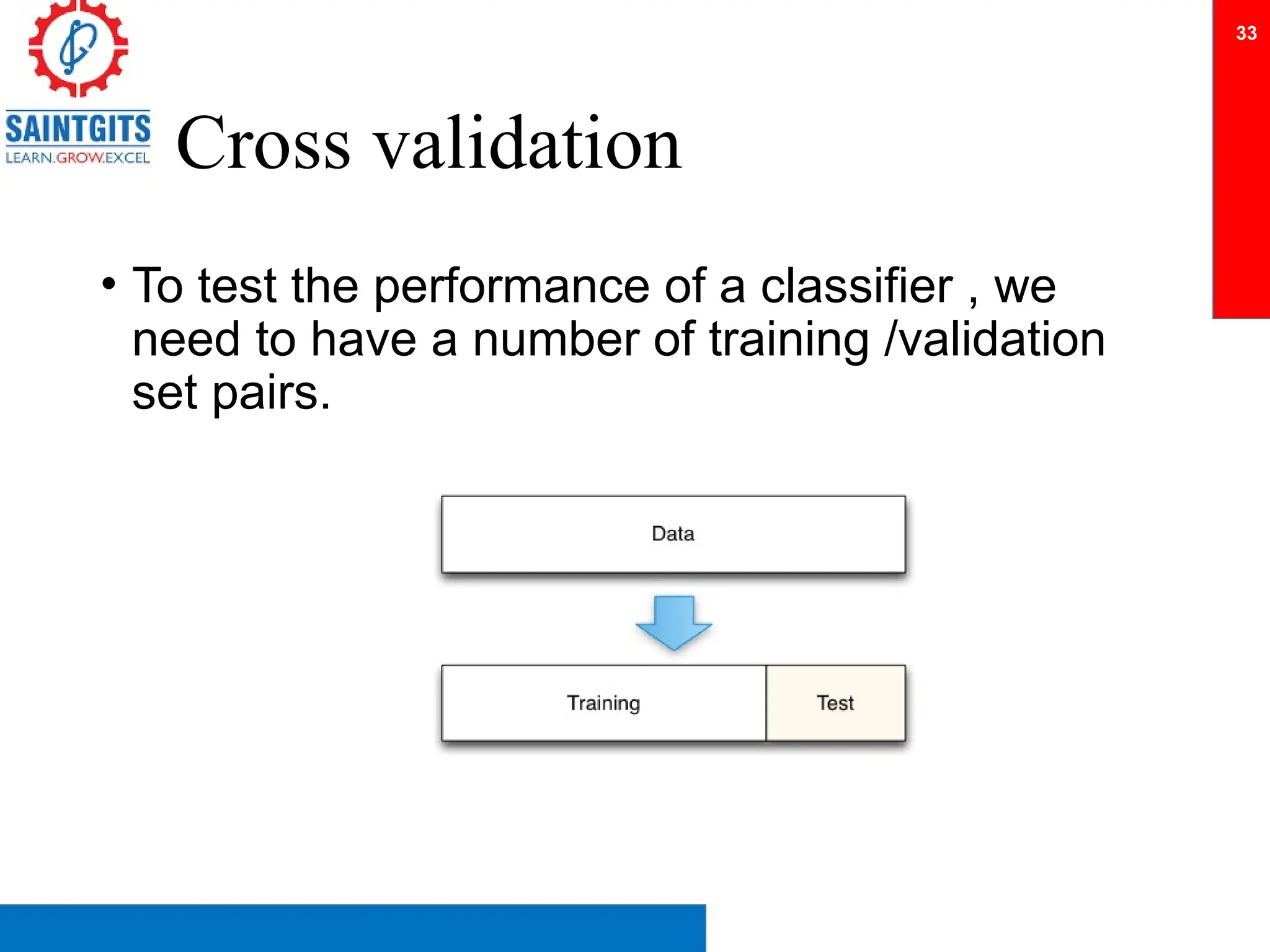 Cross validation
• To test the performance of a classifier , we
need to have a number of training /validation
set pairs.
33
 
