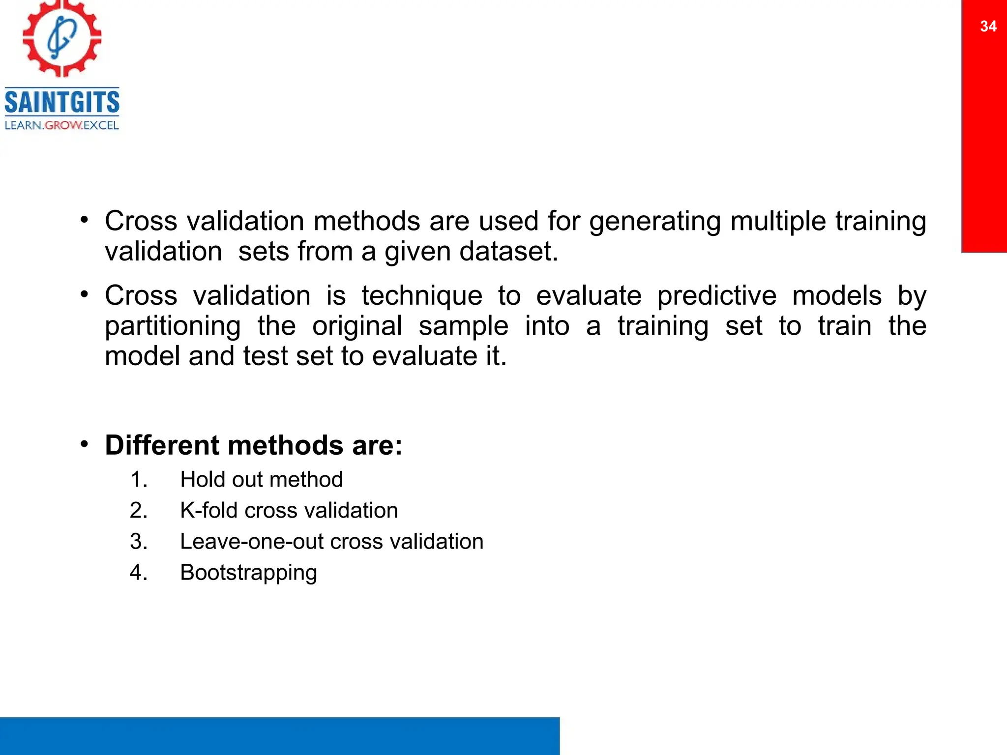 • Cross validation methods are used for generating multiple training
validation sets from a given dataset.
• Cross validation is technique to evaluate predictive models by
partitioning the original sample into a training set to train the
model and test set to evaluate it.
• Different methods are:
1. Hold out method
2. K-fold cross validation
3. Leave-one-out cross validation
4. Bootstrapping
34
 