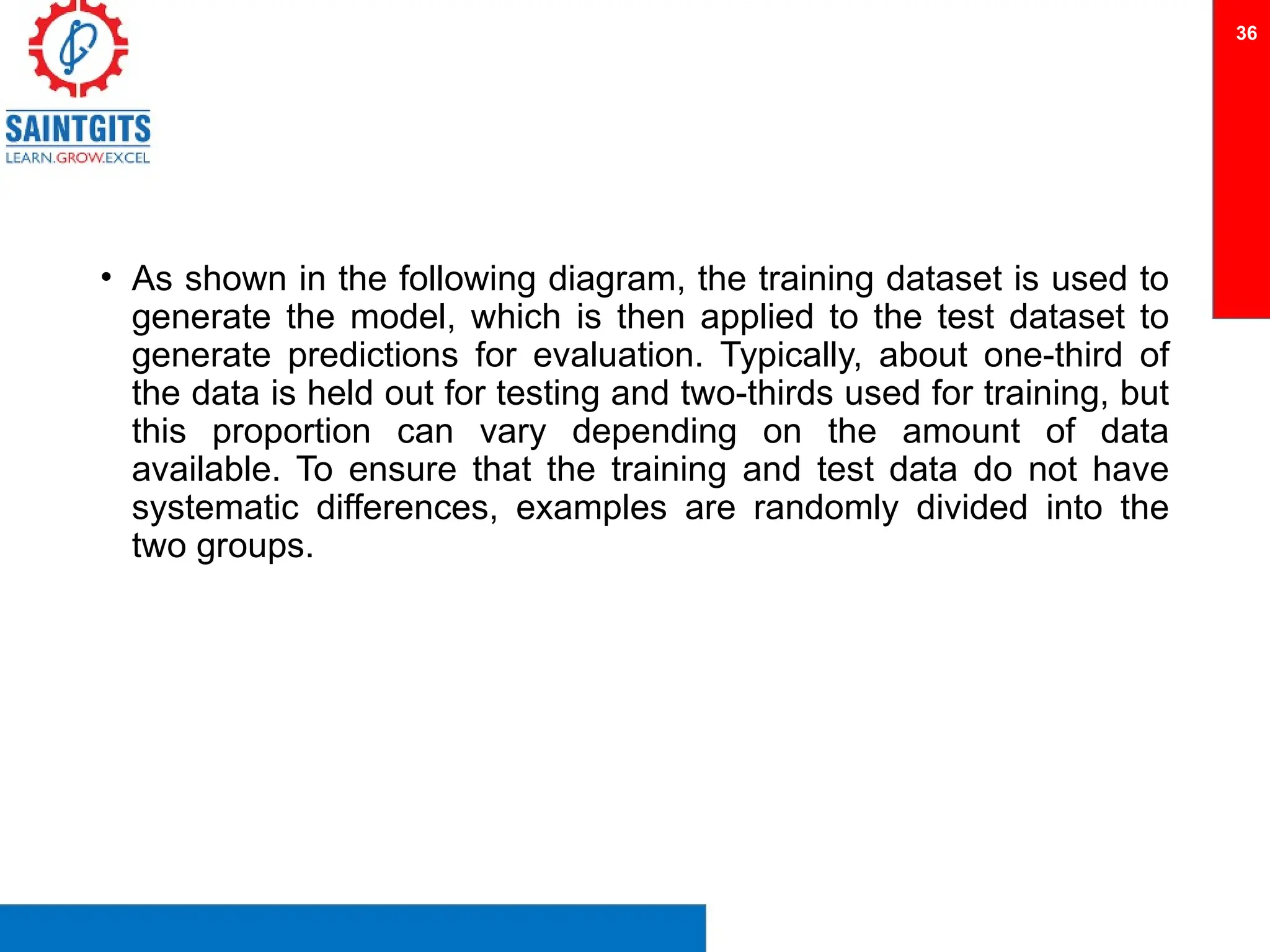 • As shown in the following diagram, the training dataset is used to
generate the model, which is then applied to the test dataset to
generate predictions for evaluation. Typically, about one-third of
the data is held out for testing and two-thirds used for training, but
this proportion can vary depending on the amount of data
available. To ensure that the training and test data do not have
systematic differences, examples are randomly divided into the
two groups.
36
 