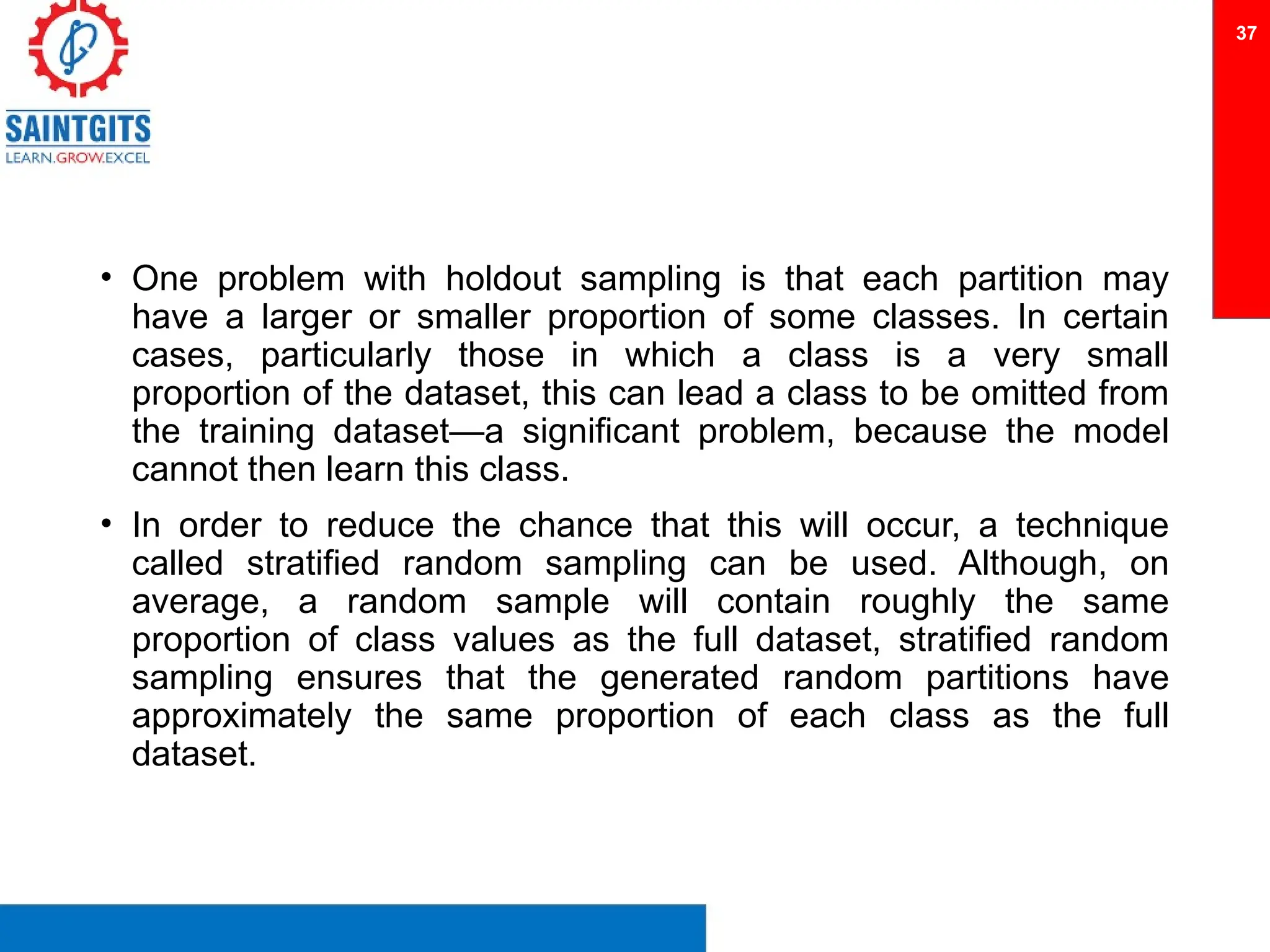 • One problem with holdout sampling is that each partition may
have a larger or smaller proportion of some classes. In certain
cases, particularly those in which a class is a very small
proportion of the dataset, this can lead a class to be omitted from
the training dataset—a significant problem, because the model
cannot then learn this class.
• In order to reduce the chance that this will occur, a technique
called stratified random sampling can be used. Although, on
average, a random sample will contain roughly the same
proportion of class values as the full dataset, stratified random
sampling ensures that the generated random partitions have
approximately the same proportion of each class as the full
dataset.
37
 