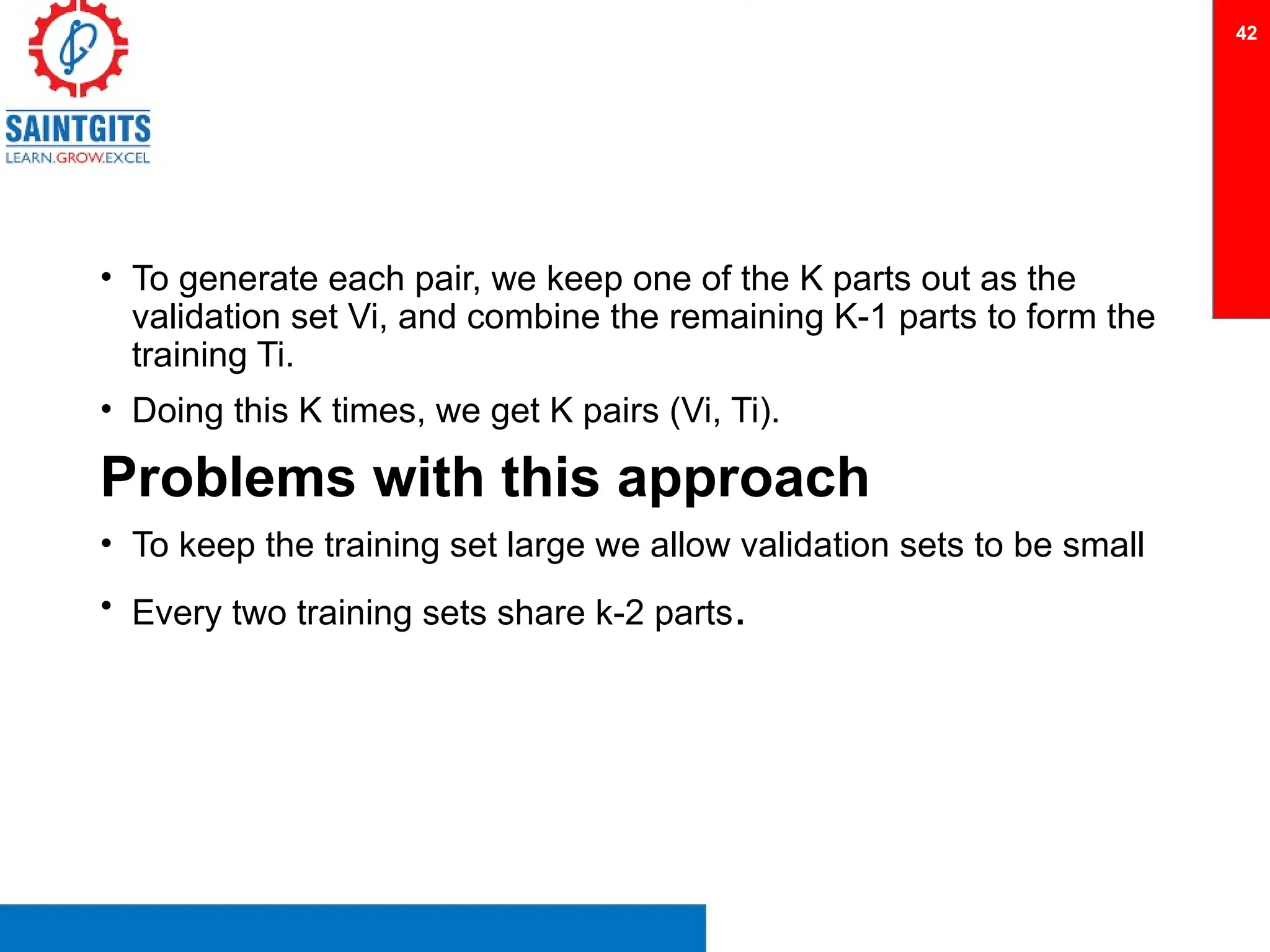 • To generate each pair, we keep one of the K parts out as the
validation set Vi, and combine the remaining K-1 parts to form the
training Ti.
• Doing this K times, we get K pairs (Vi, Ti).
Problems with this approach
• To keep the training set large we allow validation sets to be small
• Every two training sets share k-2 parts.
42
 
