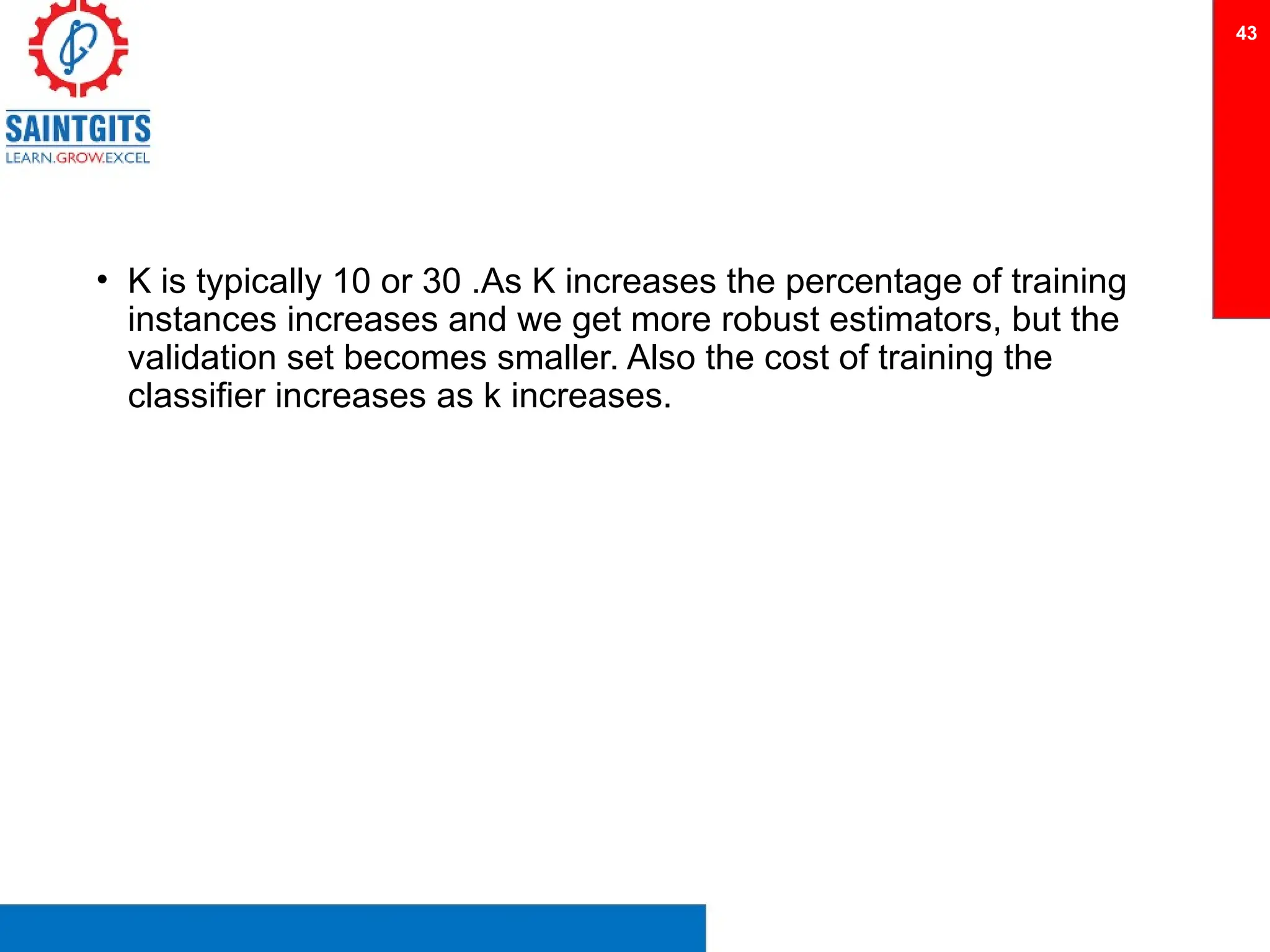• K is typically 10 or 30 .As K increases the percentage of training
instances increases and we get more robust estimators, but the
validation set becomes smaller. Also the cost of training the
classifier increases as k increases.
43
 