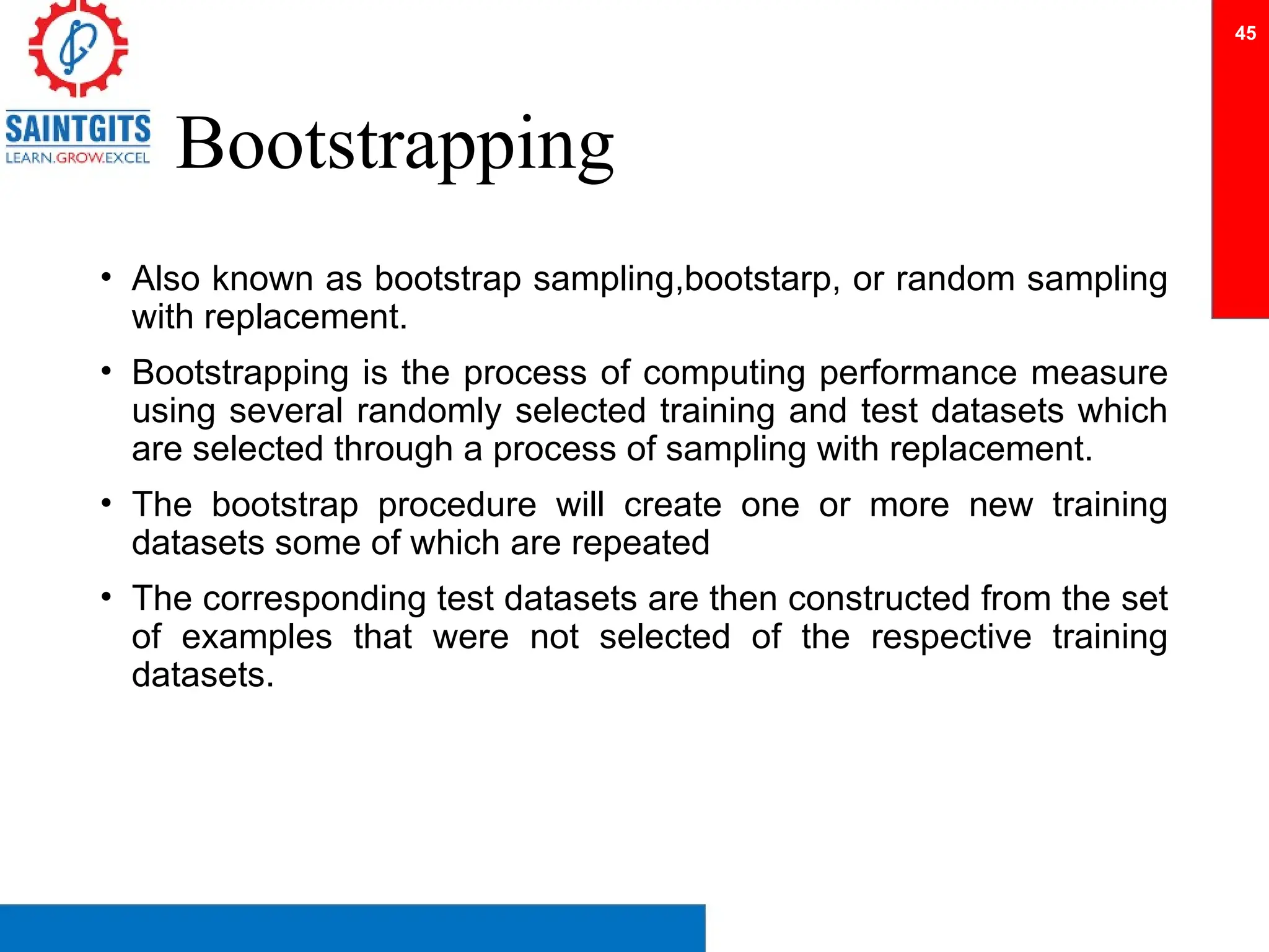 Bootstrapping
• Also known as bootstrap sampling,bootstarp, or random sampling
with replacement.
• Bootstrapping is the process of computing performance measure
using several randomly selected training and test datasets which
are selected through a process of sampling with replacement.
• The bootstrap procedure will create one or more new training
datasets some of which are repeated
• The corresponding test datasets are then constructed from the set
of examples that were not selected of the respective training
datasets.
45
 