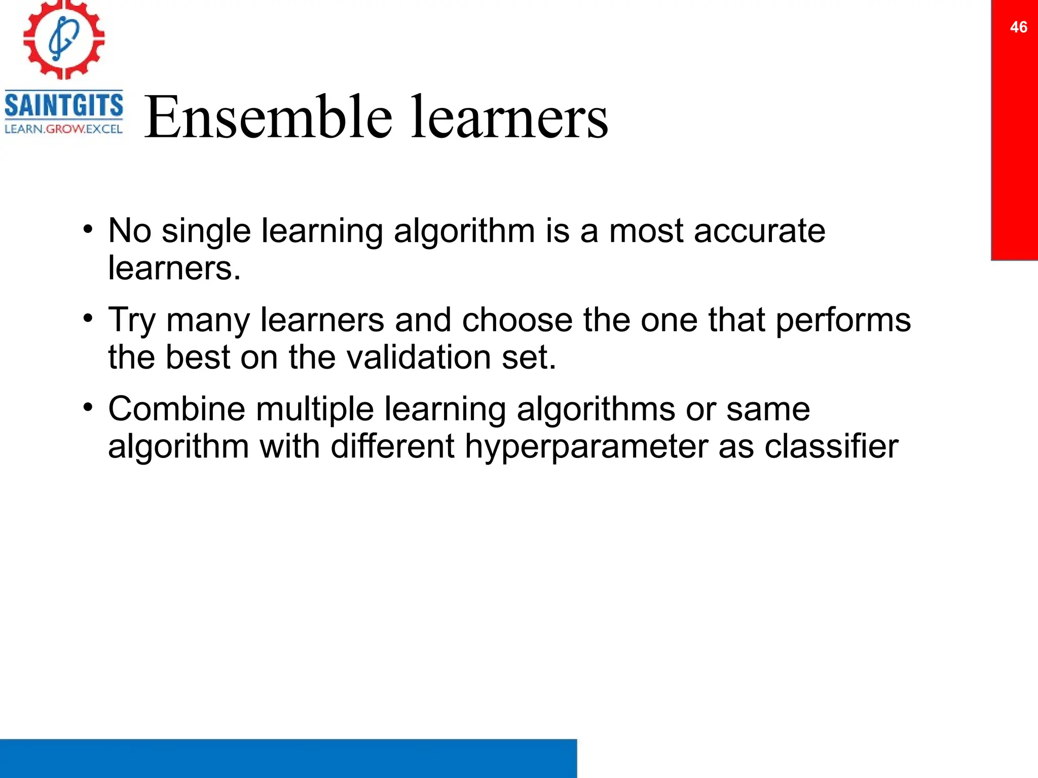 Ensemble learners
• No single learning algorithm is a most accurate
learners.
• Try many learners and choose the one that performs
the best on the validation set.
• Combine multiple learning algorithms or same
algorithm with different hyperparameter as classifier
46
 