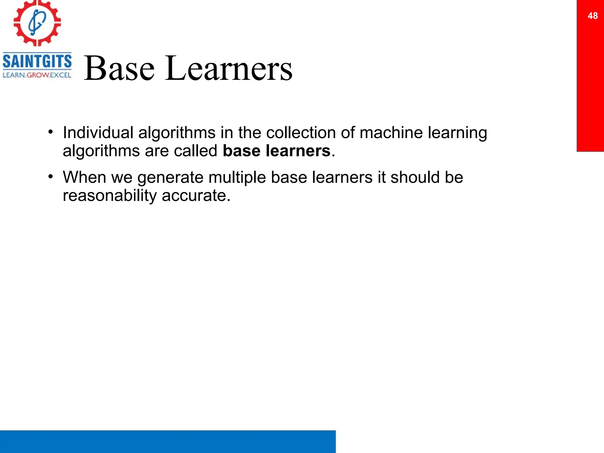 Base Learners
• Individual algorithms in the collection of machine learning
algorithms are called base learners.
• When we generate multiple base learners it should be
reasonability accurate.
48
 