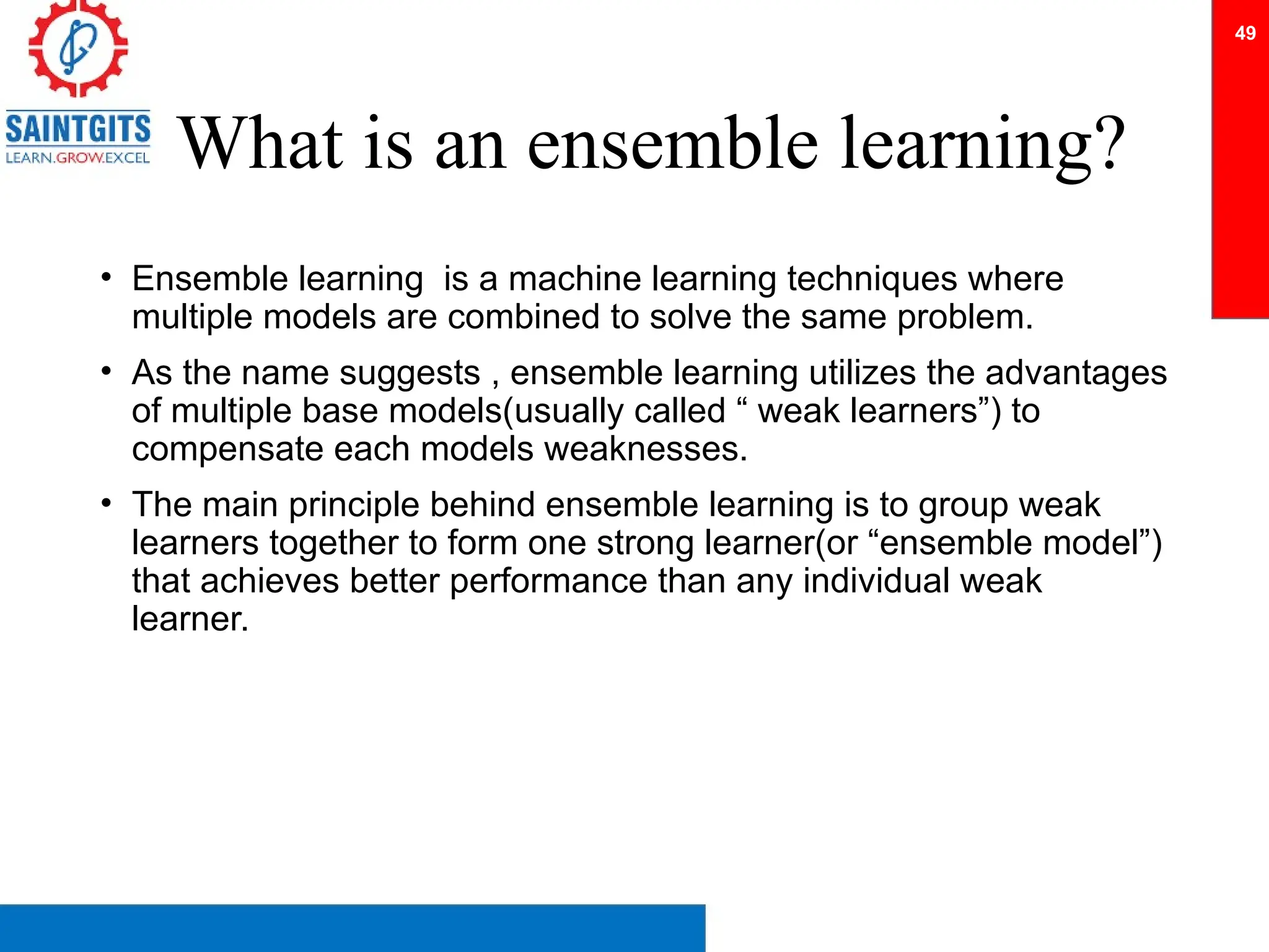 What is an ensemble learning?
• Ensemble learning is a machine learning techniques where
multiple models are combined to solve the same problem.
• As the name suggests , ensemble learning utilizes the advantages
of multiple base models(usually called “ weak learners”) to
compensate each models weaknesses.
• The main principle behind ensemble learning is to group weak
learners together to form one strong learner(or “ensemble model”)
that achieves better performance than any individual weak
learner.
49
 