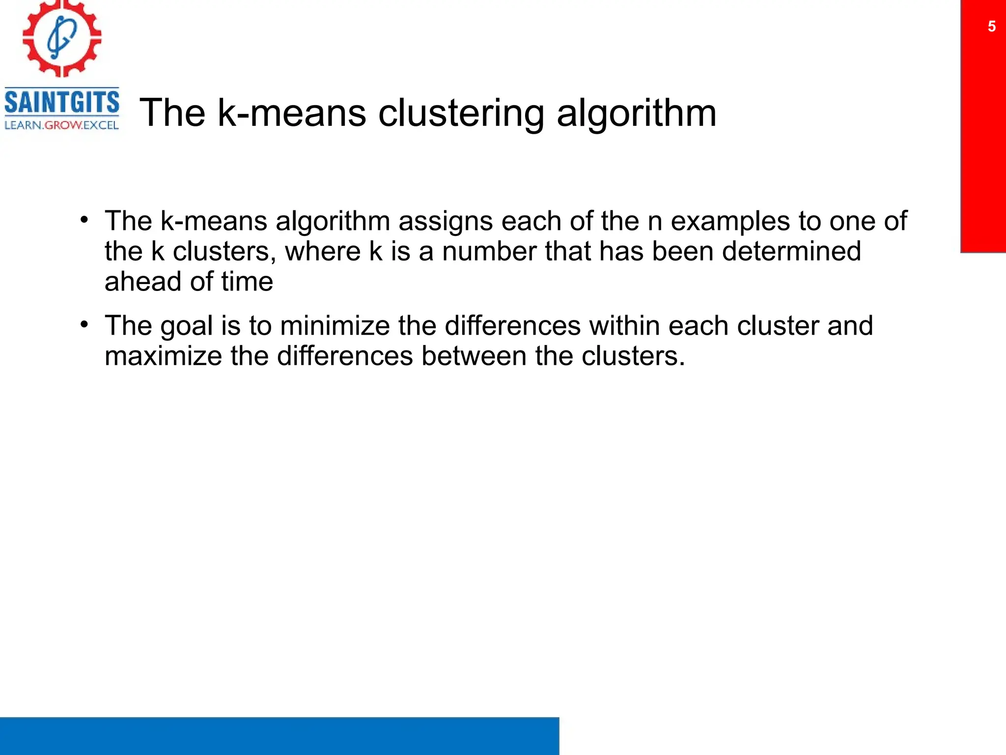 The k-means clustering algorithm
• The k-means algorithm assigns each of the n examples to one of
the k clusters, where k is a number that has been determined
ahead of time
• The goal is to minimize the differences within each cluster and
maximize the differences between the clusters.
5
 