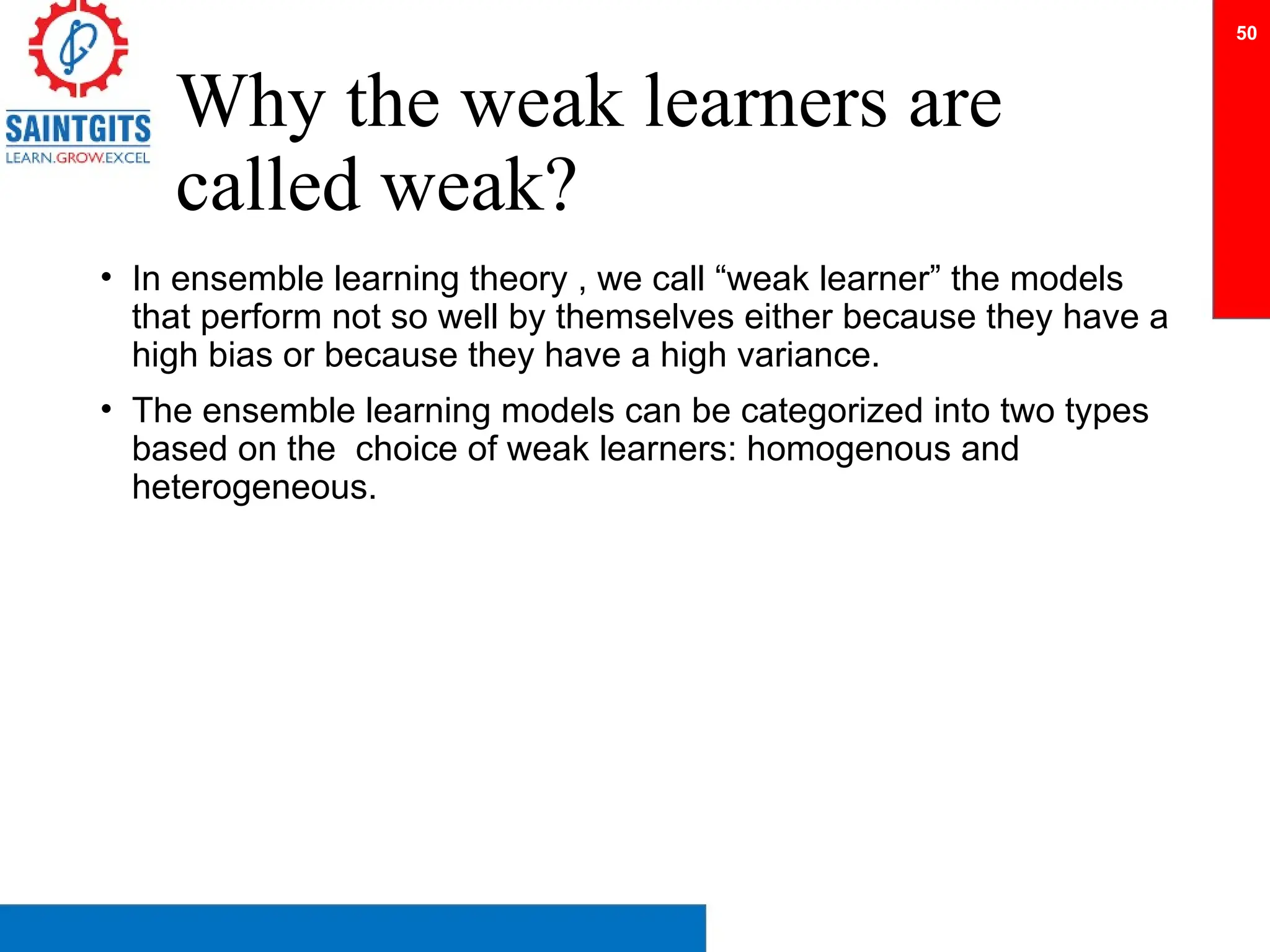 Why the weak learners are
called weak?
• In ensemble learning theory , we call “weak learner” the models
that perform not so well by themselves either because they have a
high bias or because they have a high variance.
• The ensemble learning models can be categorized into two types
based on the choice of weak learners: homogenous and
heterogeneous.
50
 