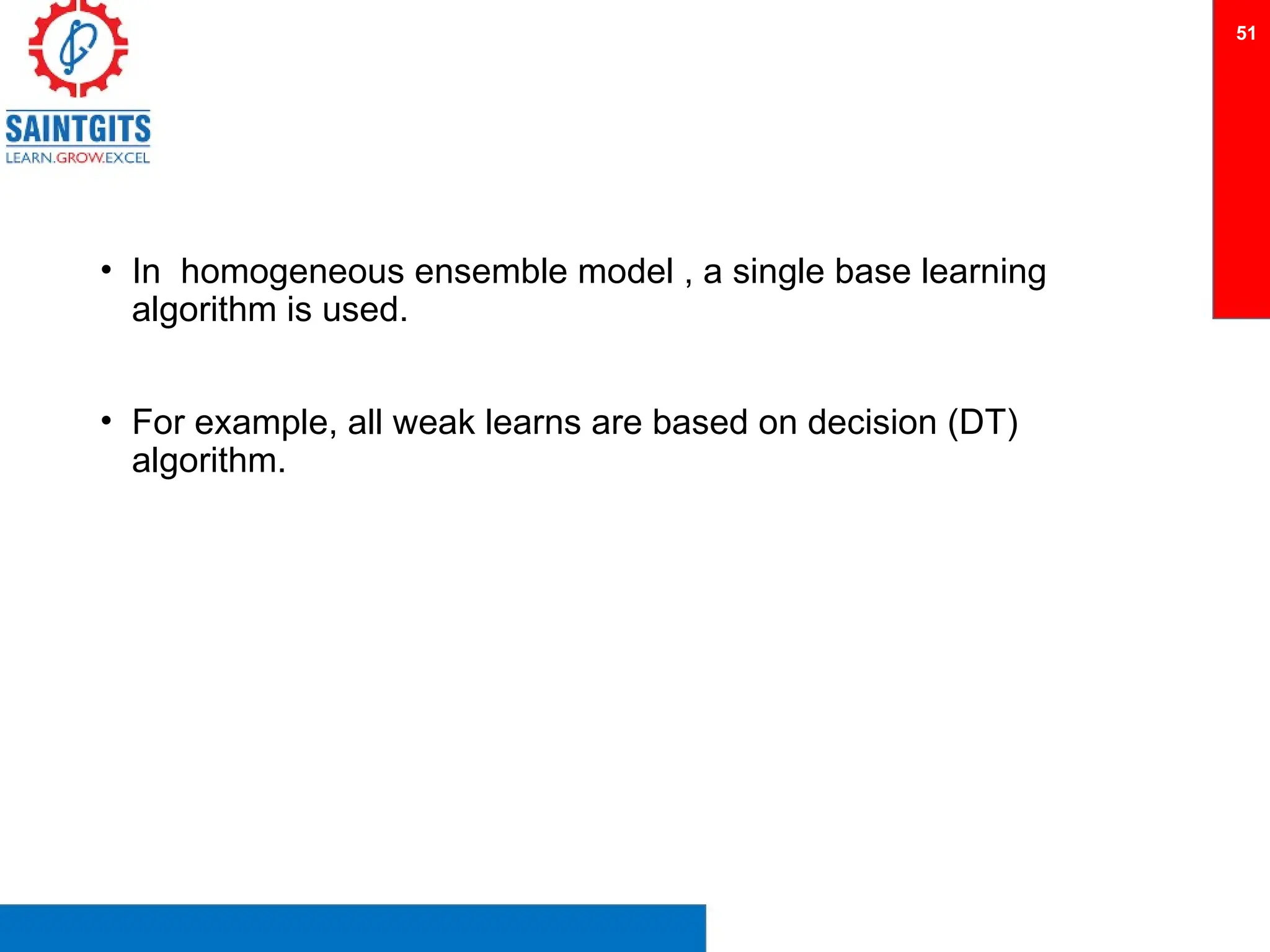 • In homogeneous ensemble model , a single base learning
algorithm is used.
• For example, all weak learns are based on decision (DT)
algorithm.
51
 