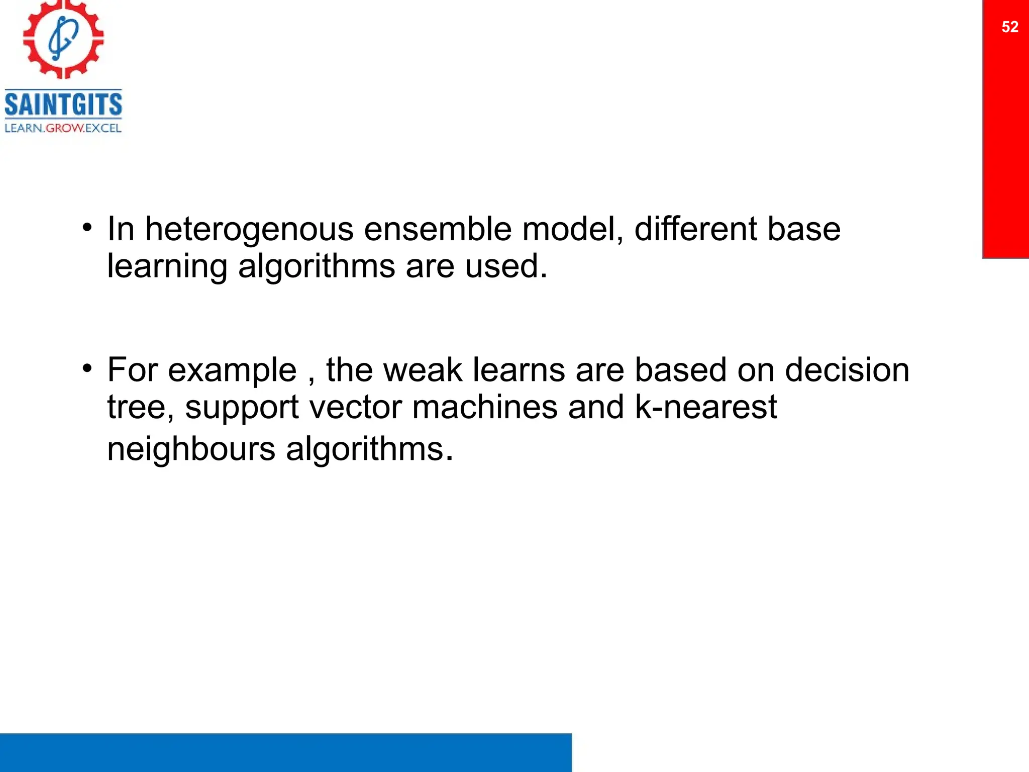 • In heterogenous ensemble model, different base
learning algorithms are used.
• For example , the weak learns are based on decision
tree, support vector machines and k-nearest
neighbours algorithms.
52
 