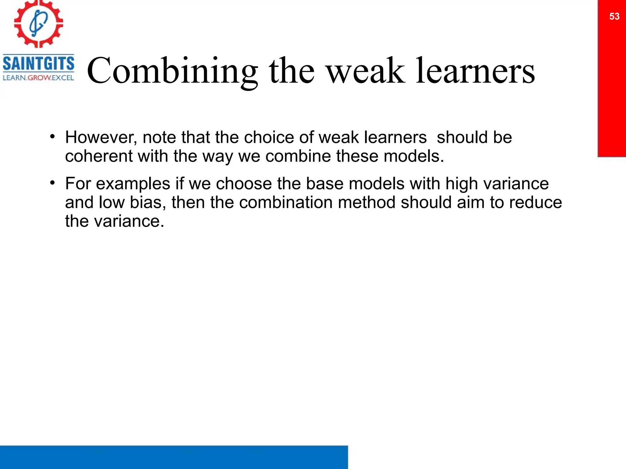Combining the weak learners
• However, note that the choice of weak learners should be
coherent with the way we combine these models.
• For examples if we choose the base models with high variance
and low bias, then the combination method should aim to reduce
the variance.
53
 