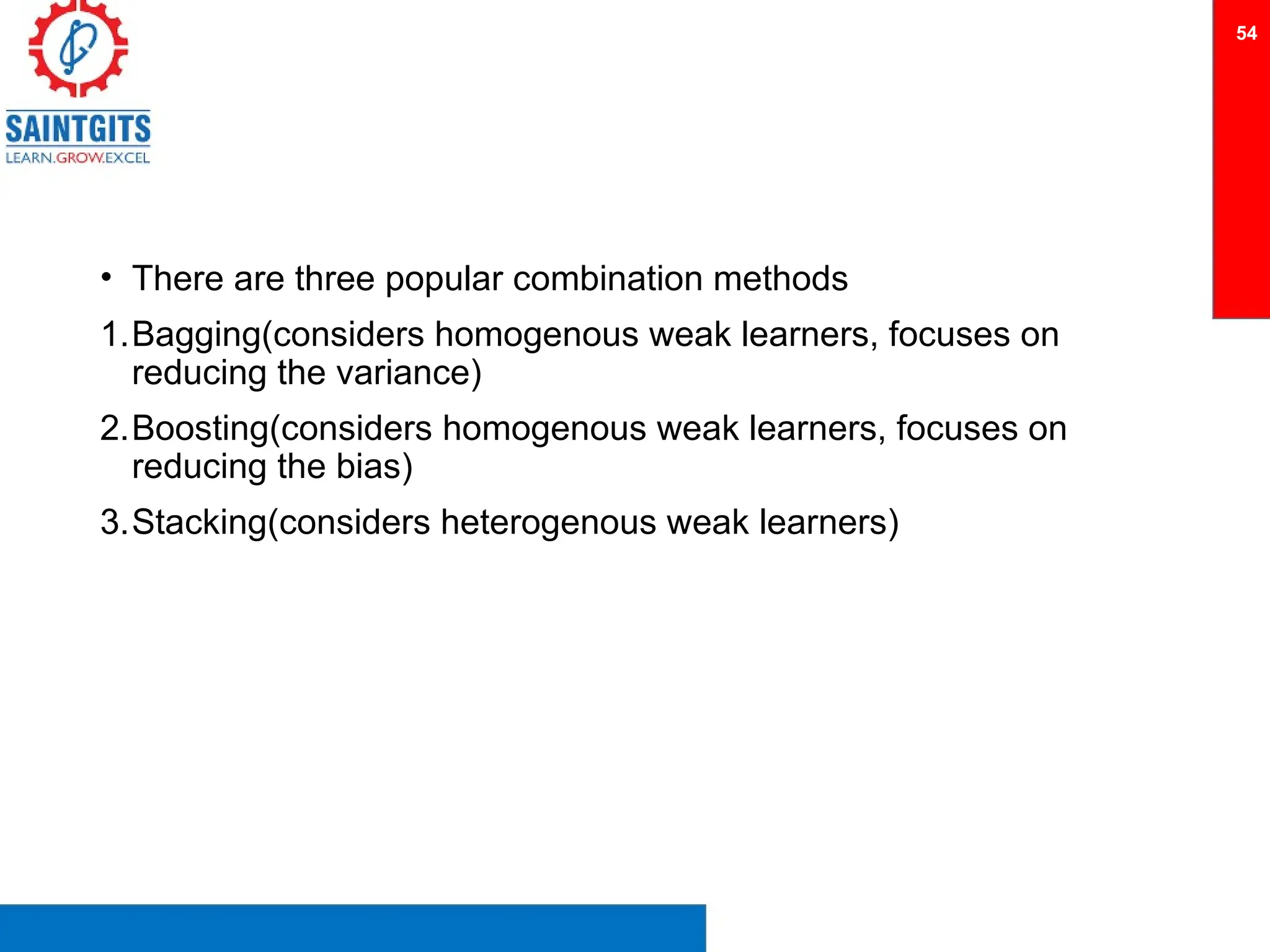 • There are three popular combination methods
1.Bagging(considers homogenous weak learners, focuses on
reducing the variance)
2.Boosting(considers homogenous weak learners, focuses on
reducing the bias)
3.Stacking(considers heterogenous weak learners)
54
 