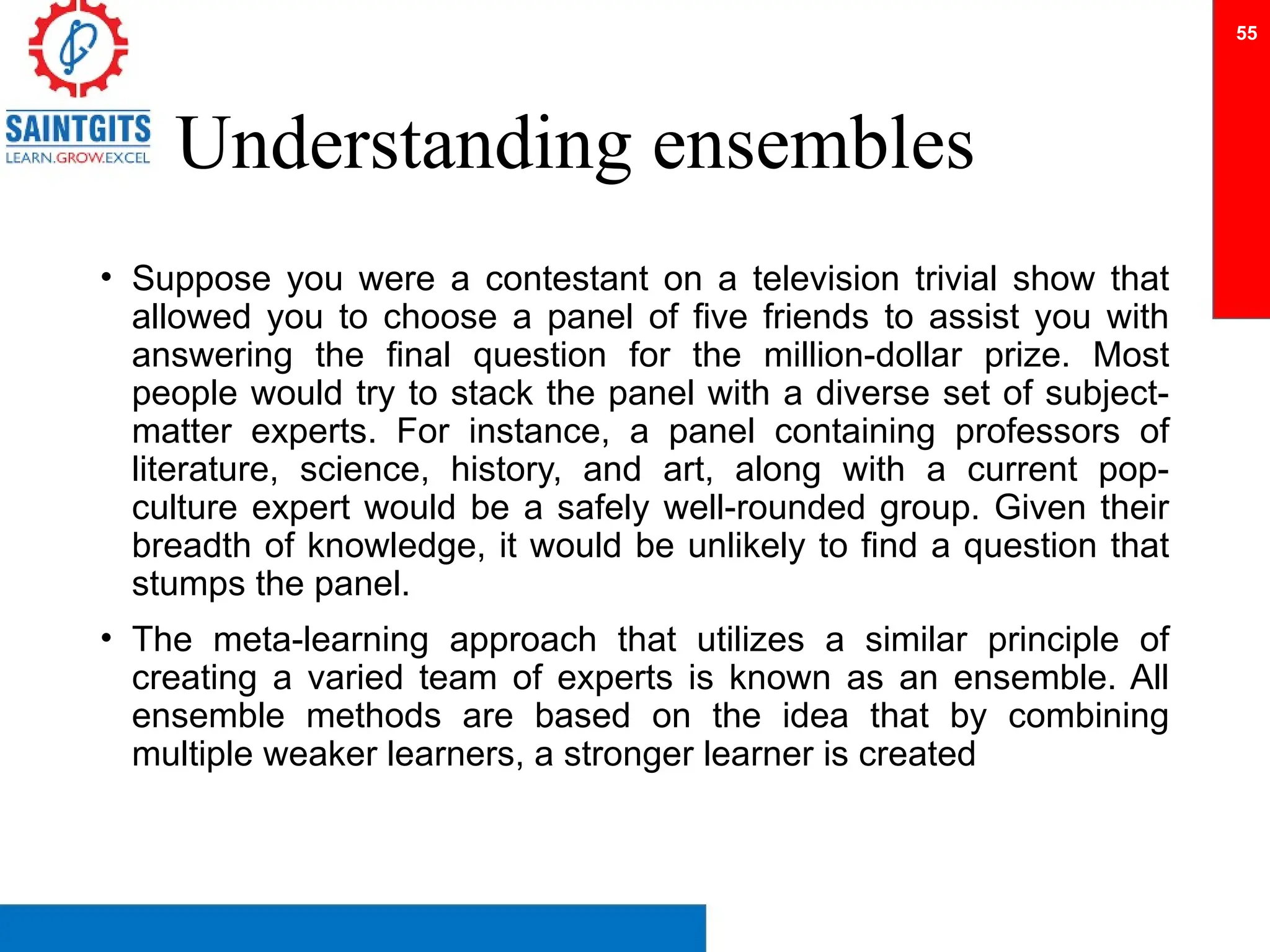 Understanding ensembles
• Suppose you were a contestant on a television trivial show that
allowed you to choose a panel of five friends to assist you with
answering the final question for the million-dollar prize. Most
people would try to stack the panel with a diverse set of subject-
matter experts. For instance, a panel containing professors of
literature, science, history, and art, along with a current pop-
culture expert would be a safely well-rounded group. Given their
breadth of knowledge, it would be unlikely to find a question that
stumps the panel.
• The meta-learning approach that utilizes a similar principle of
creating a varied team of experts is known as an ensemble. All
ensemble methods are based on the idea that by combining
multiple weaker learners, a stronger learner is created
55
 