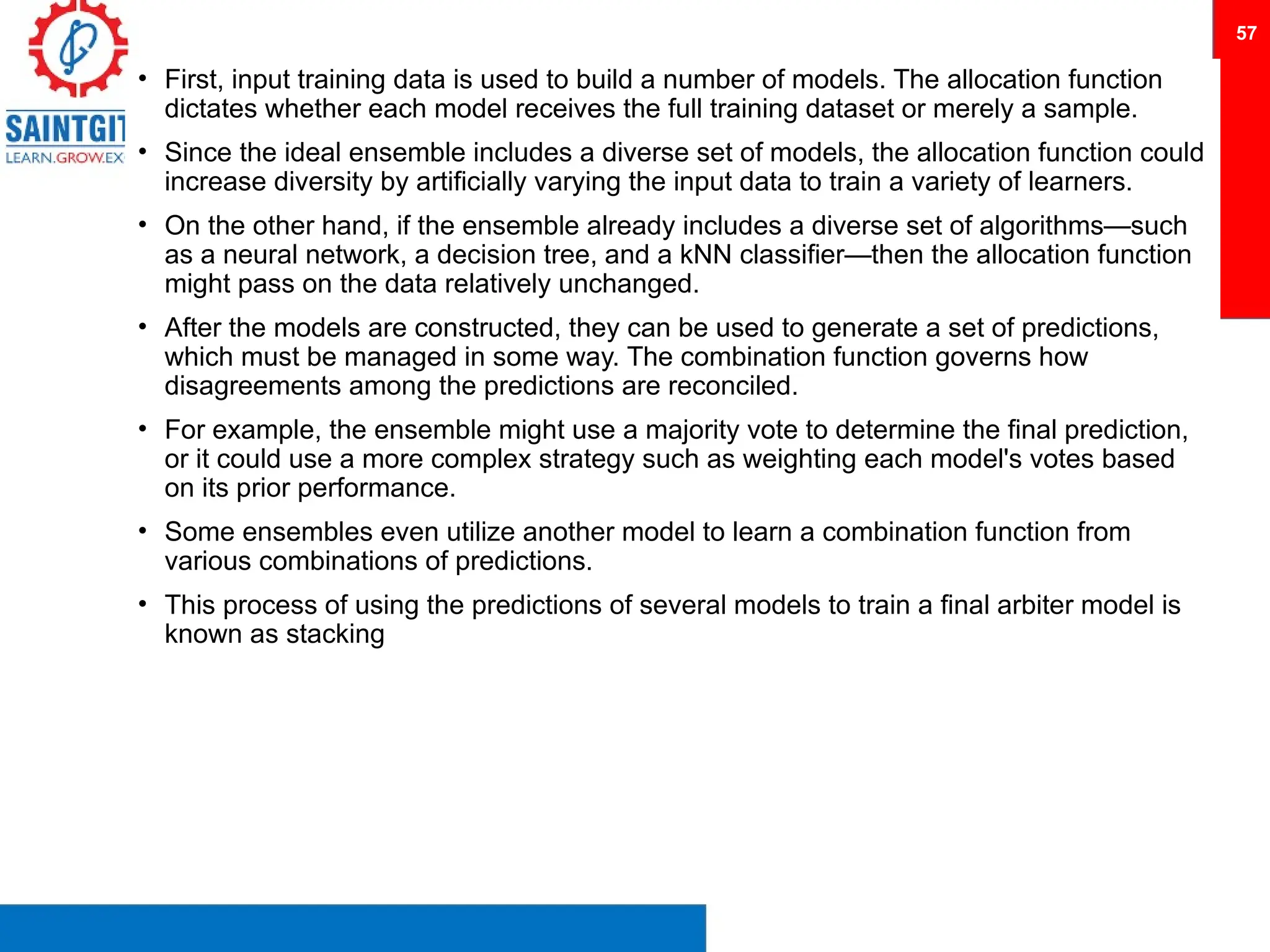 • First, input training data is used to build a number of models. The allocation function
dictates whether each model receives the full training dataset or merely a sample.
• Since the ideal ensemble includes a diverse set of models, the allocation function could
increase diversity by artificially varying the input data to train a variety of learners.
• On the other hand, if the ensemble already includes a diverse set of algorithms—such
as a neural network, a decision tree, and a kNN classifier—then the allocation function
might pass on the data relatively unchanged.
• After the models are constructed, they can be used to generate a set of predictions,
which must be managed in some way. The combination function governs how
disagreements among the predictions are reconciled.
• For example, the ensemble might use a majority vote to determine the final prediction,
or it could use a more complex strategy such as weighting each model's votes based
on its prior performance.
• Some ensembles even utilize another model to learn a combination function from
various combinations of predictions.
• This process of using the predictions of several models to train a final arbiter model is
known as stacking
57
 