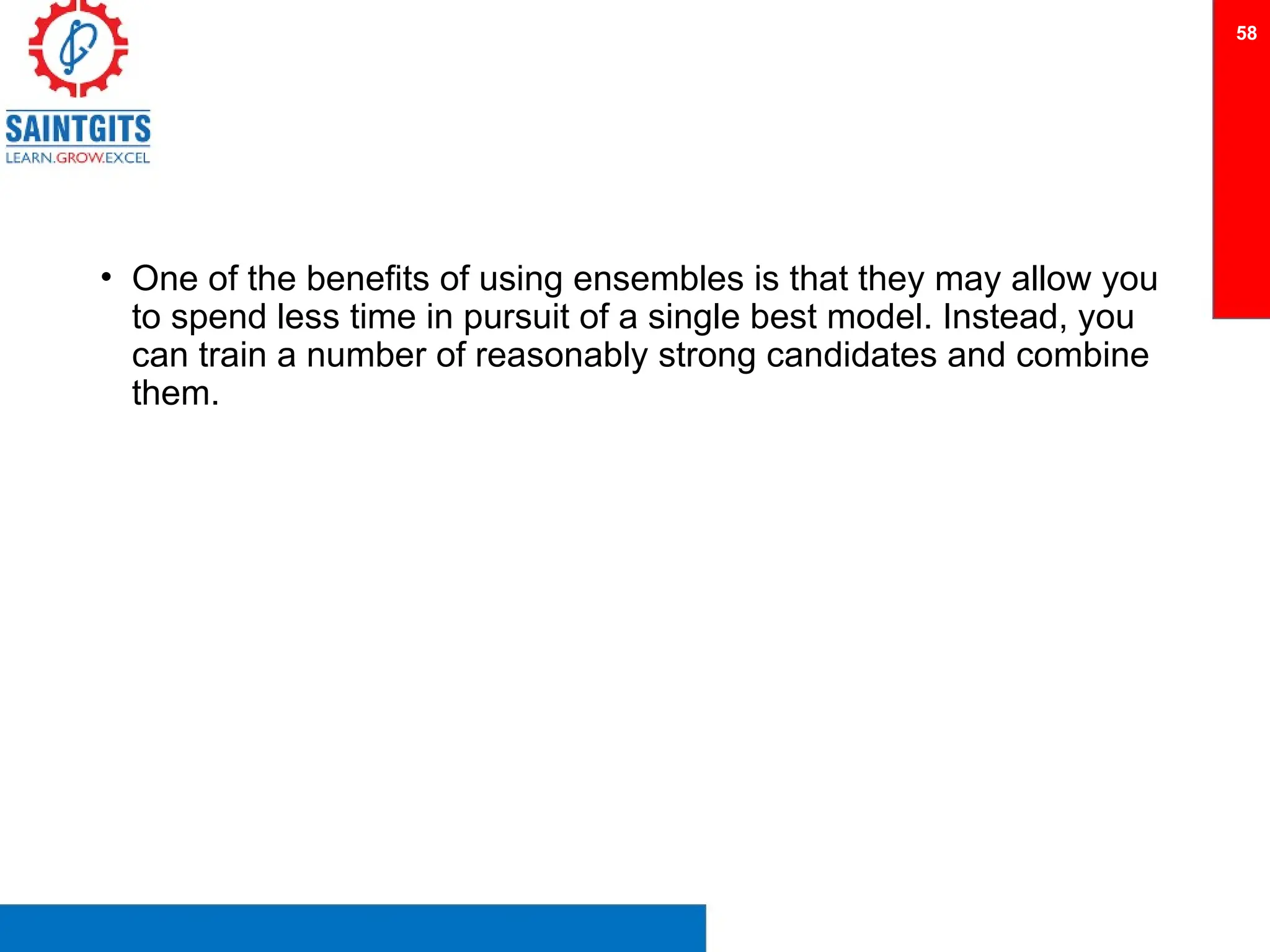 • One of the benefits of using ensembles is that they may allow you
to spend less time in pursuit of a single best model. Instead, you
can train a number of reasonably strong candidates and combine
them.
58
 