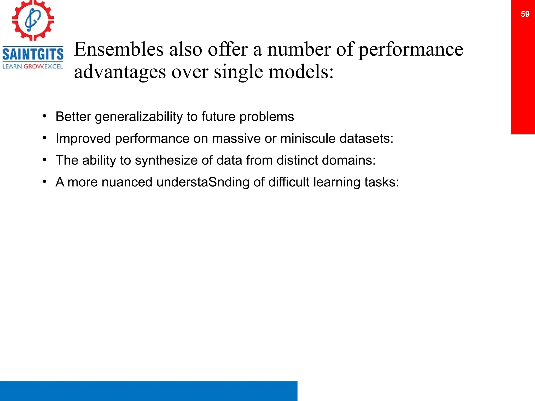 Ensembles also offer a number of performance
advantages over single models:
• Better generalizability to future problems
• Improved performance on massive or miniscule datasets:
• The ability to synthesize of data from distinct domains:
• A more nuanced understaSnding of difficult learning tasks:
59
 
