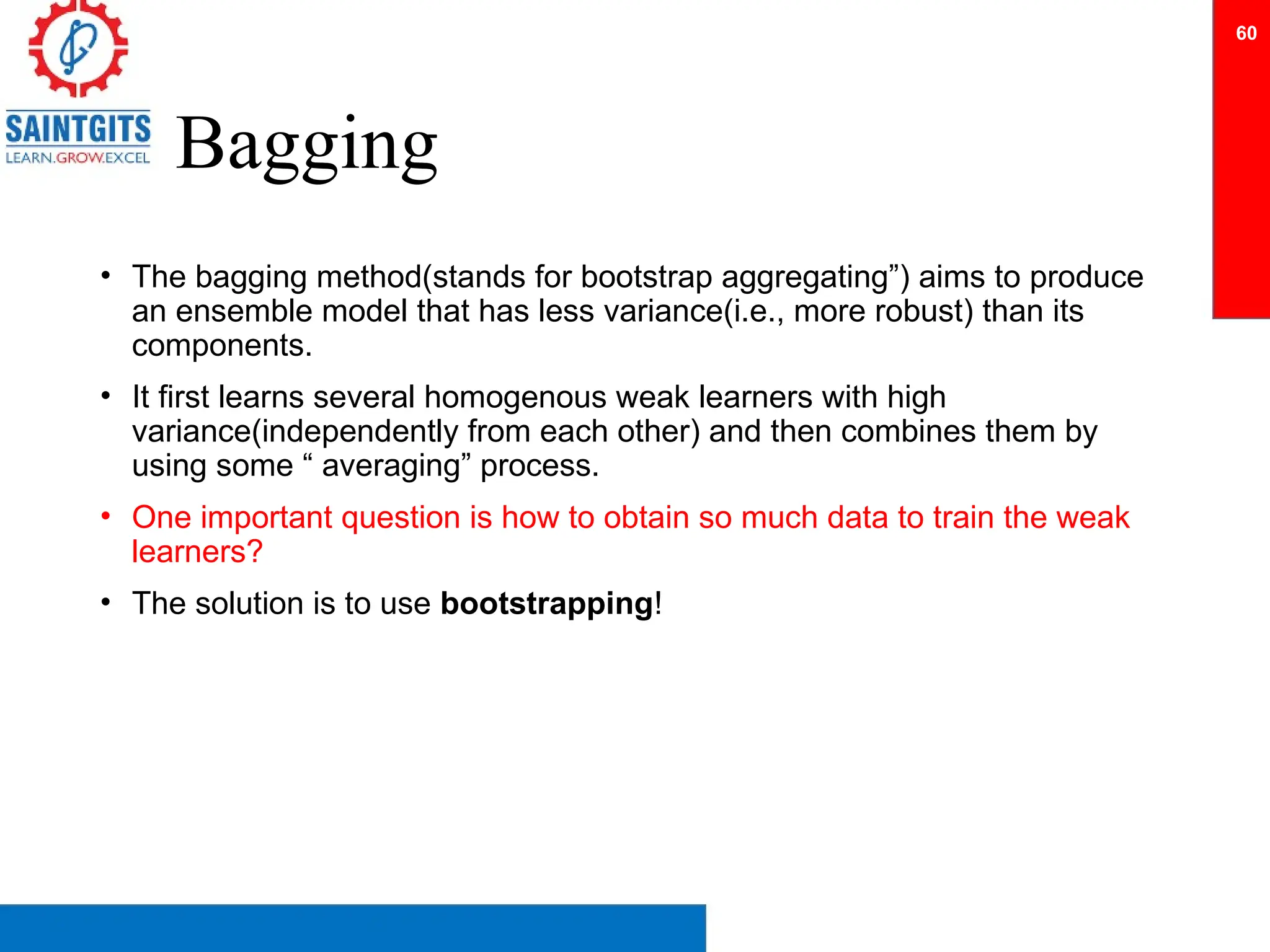 Bagging
• The bagging method(stands for bootstrap aggregating”) aims to produce
an ensemble model that has less variance(i.e., more robust) than its
components.
• It first learns several homogenous weak learners with high
variance(independently from each other) and then combines them by
using some “ averaging” process.
• One important question is how to obtain so much data to train the weak
learners?
• The solution is to use bootstrapping!
60
 