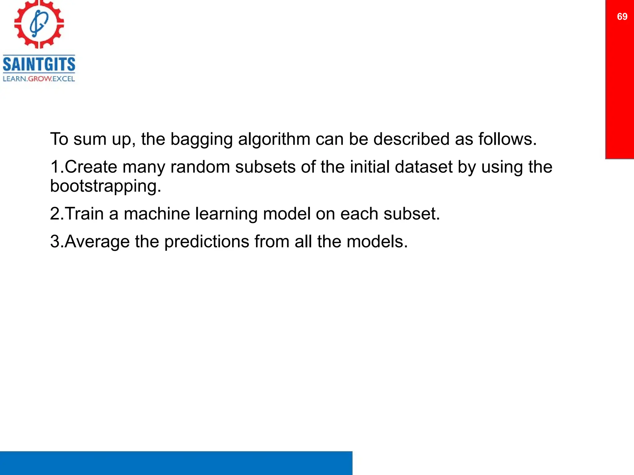 To sum up, the bagging algorithm can be described as follows.
1.Create many random subsets of the initial dataset by using the
bootstrapping.
2.Train a machine learning model on each subset.
3.Average the predictions from all the models.
69
 