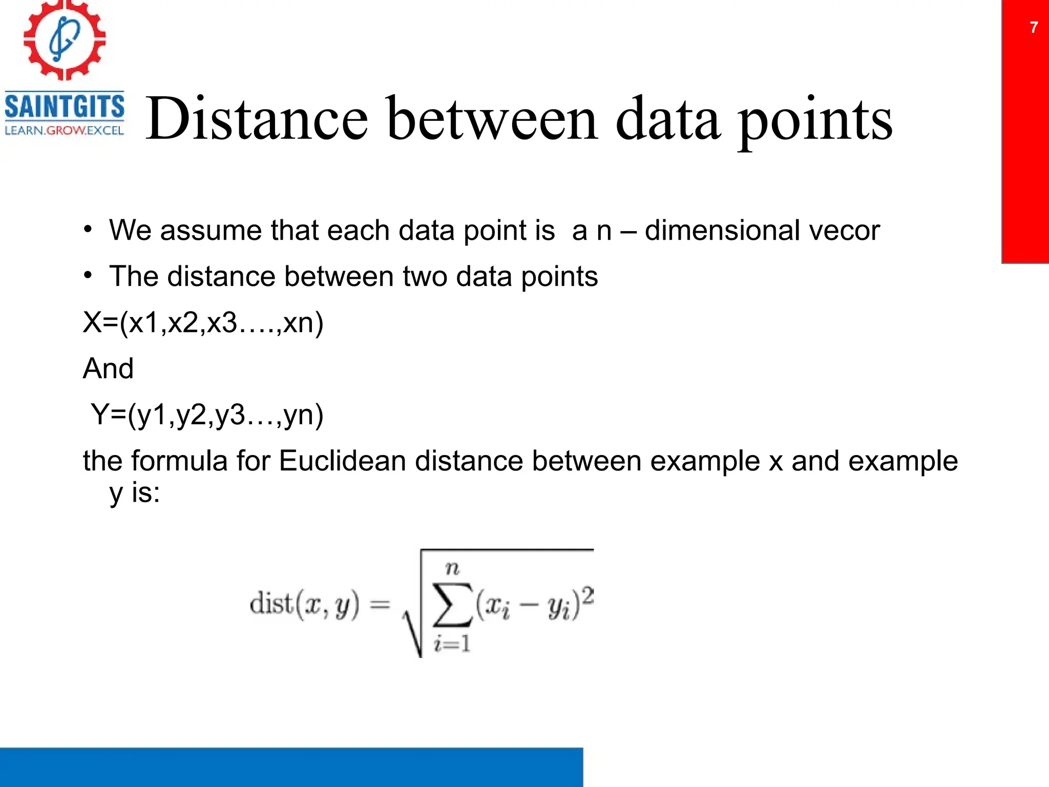 Distance between data points
• We assume that each data point is a n – dimensional vecor
• The distance between two data points
X=(x1,x2,x3….,xn)
And
Y=(y1,y2,y3…,yn)
the formula for Euclidean distance between example x and example
y is:
7
 