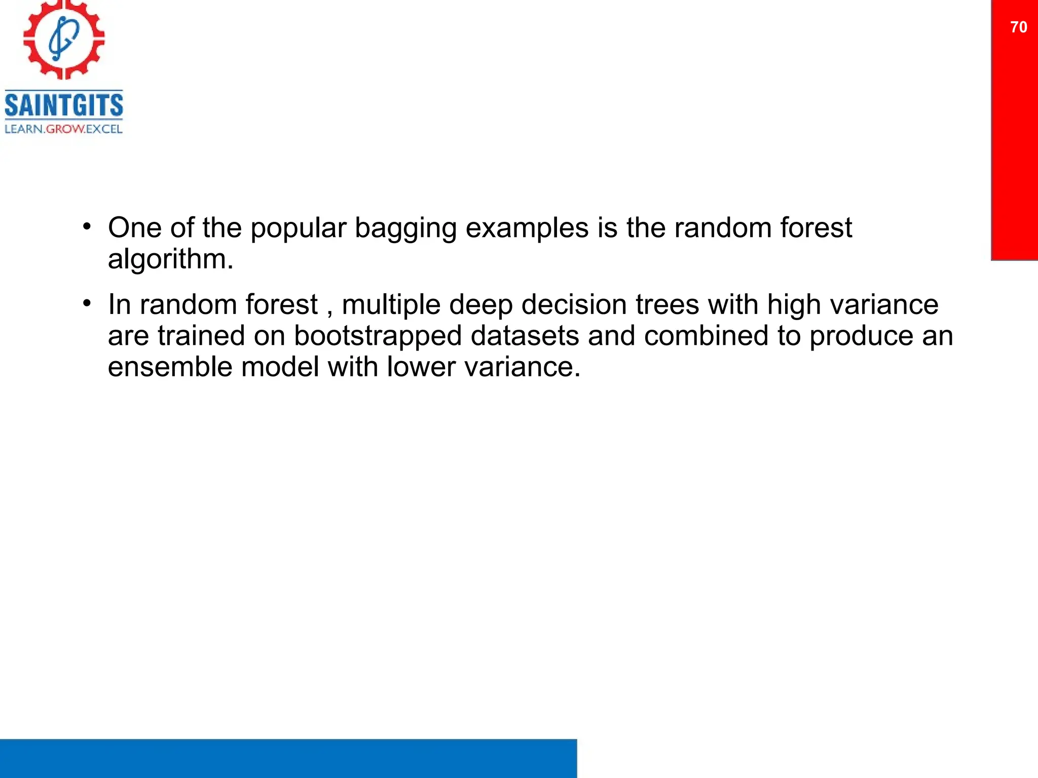 • One of the popular bagging examples is the random forest
algorithm.
• In random forest , multiple deep decision trees with high variance
are trained on bootstrapped datasets and combined to produce an
ensemble model with lower variance.
70
 