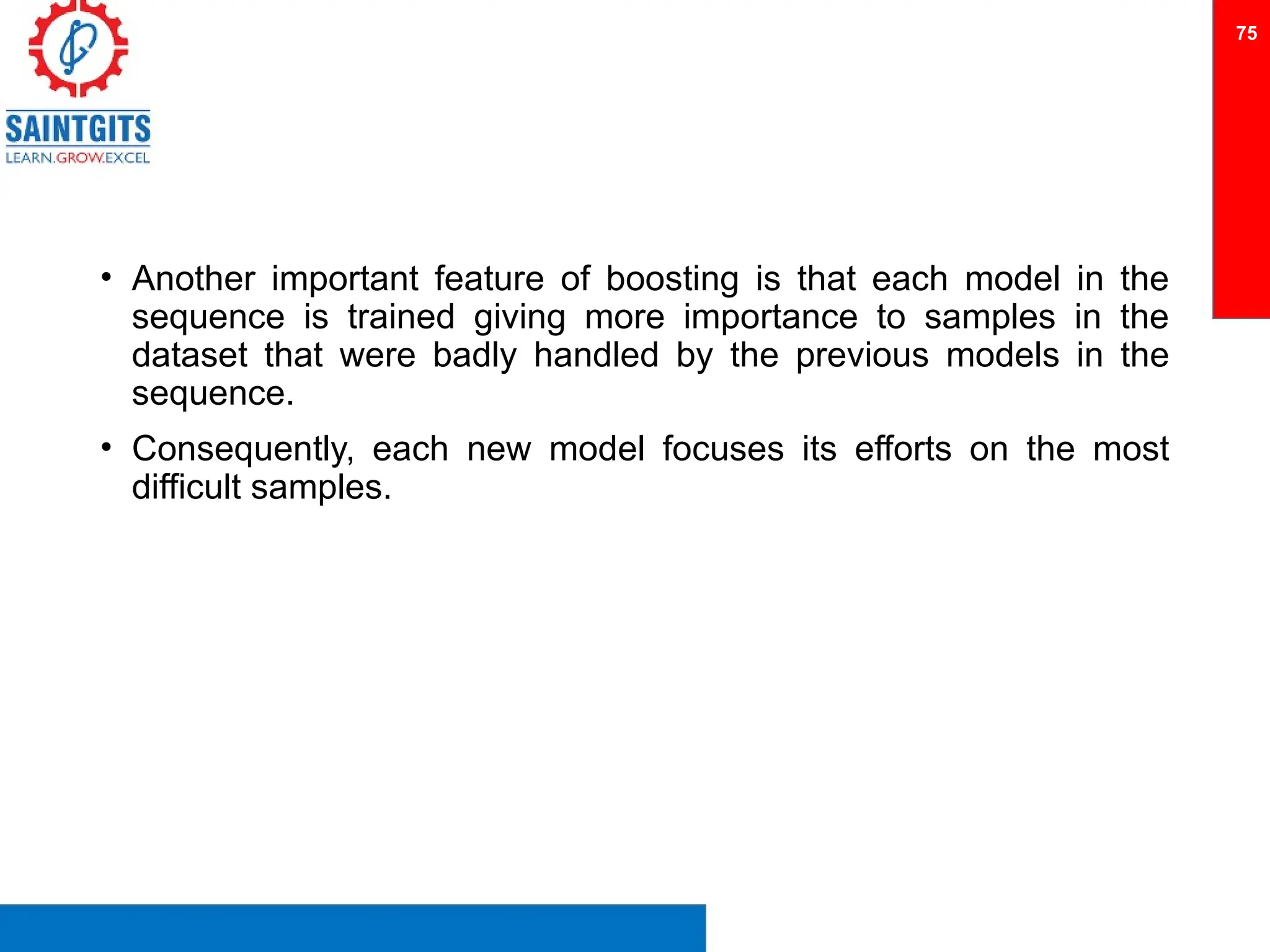 • Another important feature of boosting is that each model in the
sequence is trained giving more importance to samples in the
dataset that were badly handled by the previous models in the
sequence.
• Consequently, each new model focuses its efforts on the most
difficult samples.
75
 