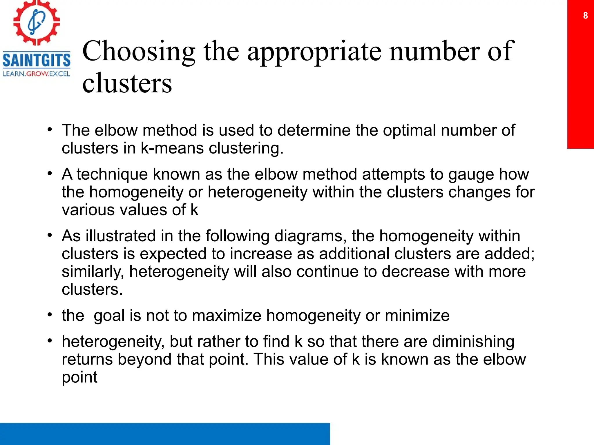 Choosing the appropriate number of
clusters
• The elbow method is used to determine the optimal number of
clusters in k-means clustering.
• A technique known as the elbow method attempts to gauge how
the homogeneity or heterogeneity within the clusters changes for
various values of k
• As illustrated in the following diagrams, the homogeneity within
clusters is expected to increase as additional clusters are added;
similarly, heterogeneity will also continue to decrease with more
clusters.
• the goal is not to maximize homogeneity or minimize
• heterogeneity, but rather to find k so that there are diminishing
returns beyond that point. This value of k is known as the elbow
point
8
 